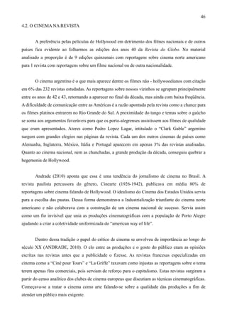 46
4.2. O CINEMA NA REVISTA


       A preferência pelas películas de Hollywood em detrimento dos filmes nacionais e de outros
países fica evidente ao folharmos as edições dos anos 40 da Revista do Globo. No material
analisado a proporção é de 9 edições quinzenais com reportagens sobre cinema norte americano
para 1 revista com reportagens sobre um filme nacional ou de outra nacionalidade.


       O cinema argentino é o que mais aparece dentre os filmes não - hollywoodianos com citação
em 6% das 232 revistas estudadas. As reportagens sobre nossos vizinhos se agrupam principalmente
entre os anos de 42 e 43, retornando a aparecer no final da década, mas ainda com baixa freqüência.
A dificuldade de comunicação entre as Américas é a razão apontada pela revista como a chance para
os filmes platinos entrarem no Rio Grande do Sul. A proximidade do tango e temas sobre o gaúcho
se soma aos argumentos favoráveis para que os porto-alegrenses assistissem aos filmes de qualidade
que eram apresentados. Atores como Pedro Lopez Lagar, intitulado o “Clark Gable” argentino
surgem com grandes elogios nas páginas da revista. Cada um dos outros cinemas de países como
Alemanha, Inglaterra, México, Itália e Portugal aparecem em apenas 3% das revistas analisadas.
Quanto ao cinema nacional, nem as chanchadas, a grande produção da década, conseguiu quebrar a
hegemonia de Hollywood.


       Andrade (2010) aponta que essa é uma tendência do jornalismo de cinema no Brasil. A
revista paulista percussora do gênero, Cinearte (1926-1942), publicava em média 80% de
reportagens sobre cinema falando de Hollywood. O idealismo do Cinema dos Estados Unidos servia
para a escolha das pautas. Dessa forma demonstrava a Industrialização triunfante do cinema norte
americano e não colaborava com a construção de um cinema nacional de sucesso. Servia assim
como um fio invisível que unia as produções cinematográficas com a população de Porto Alegre
ajudando a criar a coletividade uniformizada do “american way of life”.


       Dentro dessa tradição o papel do crítico de cinema se envolveu de importância ao longo do
século XX (ANDRADE, 2010). O elo entre as produções e o gosto do público eram as opiniões
escritas nas revistas antes que a publicidade o fizesse. As revistas francesas especializadas em
cinema como a “Ciné pour Tours” e “La Griffe” taxavam como injustas as reportagens sobre o tema
terem apenas fins comerciais, pois serviam de reforço para o capitalismo. Estas revistas surgiram a
partir do censo analítico dos clubes de cinema europeus que discutiam as técnicas cinematográficas.
Começava-se a tratar o cinema como arte falando-se sobre a qualidade das produções a fim de
atender um público mais exigente.
 