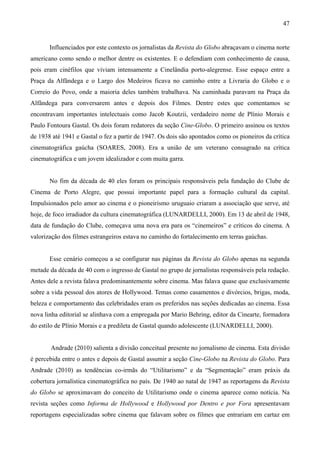 47


       Influenciados por este contexto os jornalistas da Revista do Globo abraçavam o cinema norte
americano como sendo o melhor dentre os existentes. E o defendiam com conhecimento de causa,
pois eram cinéfilos que viviam intensamente a Cinelândia porto-alegrense. Esse espaço entre a
Praça da Alfândega e o Largo dos Medeiros ficava no caminho entre a Livraria do Globo e o
Correio do Povo, onde a maioria deles também trabalhava. Na caminhada paravam na Praça da
Alfândega para conversarem antes e depois dos Filmes. Dentre estes que comentamos se
encontravam importantes intelectuais como Jacob Koutzii, verdadeiro nome de Plínio Morais e
Paulo Fontoura Gastal. Os dois foram redatores da seção Cine-Globo. O primeiro assinou os textos
de 1938 até 1941 e Gastal o fez a partir de 1947. Os dois são apontados como os pioneiros da crítica
cinematográfica gaúcha (SOARES, 2008). Era a união de um veterano consagrado na crítica
cinematográfica e um jovem idealizador e com muita garra.


       No fim da década de 40 eles foram os principais responsáveis pela fundação do Clube de
Cinema de Porto Alegre, que possui importante papel para a formação cultural da capital.
Impulsionados pelo amor ao cinema e o pioneirismo uruguaio criaram a associação que serve, até
hoje, de foco irradiador da cultura cinematográfica (LUNARDELLI, 2000). Em 13 de abril de 1948,
data de fundação do Clube, começava uma nova era para os “cinemeiros” e críticos do cinema. A
valorização dos filmes estrangeiros estava no caminho do fortalecimento em terras gaúchas.


       Esse cenário começou a se configurar nas páginas da Revista do Globo apenas na segunda
metade da década de 40 com o ingresso de Gastal no grupo de jornalistas responsáveis pela redação.
Antes dele a revista falava predominantemente sobre cinema. Mas falava quase que exclusivamente
sobre a vida pessoal dos atores de Hollywood. Temas como casamentos e divórcios, brigas, moda,
beleza e comportamento das celebridades eram os preferidos nas seções dedicadas ao cinema. Essa
nova linha editorial se alinhava com a empregada por Mario Behring, editor da Cinearte, formadora
do estilo de Plínio Morais e a predileta de Gastal quando adolescente (LUNARDELLI, 2000).


       Andrade (2010) salienta a divisão conceitual presente no jornalismo de cinema. Esta divisão
é percebida entre o antes e depois de Gastal assumir a seção Cine-Globo na Revista do Globo. Para
Andrade (2010) as tendências co-irmãs do “Utilitarismo” e da “Segmentação” eram práxis da
cobertura jornalística cinematográfica no país. De 1940 ao natal de 1947 as reportagens da Revista
do Globo se aproximavam do conceito de Utilitarismo onde o cinema aparece como notícia. Na
revista seções como Informa de Hollywood e Hollywood por Dentro e por Fora apresentavam
reportagens especializadas sobre cinema que falavam sobre os filmes que entrariam em cartaz em
 