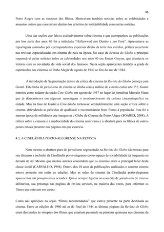 48
Porto Alegre com as sinopses dos filmes. Mostravam também notícias sobre as celebridades e
assuntos outros que concorriam dentro dos critérios de noticiabilidade com outras notícias.


       Uma das seções que falava exclusivamente sobre cinema e que acompanhou as publicações
por boa parte dos anos 40 foi a intitulada “Hollywwod por Dentro e por Fora”. Apresentava as
reportagens assinadas por correspondentes especiais direto da terra das estrelas, prática recorrente
nas revistas especializadas em cinema do país na época. No caso da Revista do Globo o principal
responsável pelas notícias sobre as celebridades nos anos 40 era Ernest Gwynn, que abastecia os
leitores com as novidades da vida social dos famosos. Nesta seção apareceram também a grade de
espetáculos dos cinemas de Porto Alegre de agosto de 1940 ao fim do ano de 1944.


       A introdução da Segmentação dentro da critica de cinema da Revista do Globo começa com
Gastal. Esta linha de jornalismo de cinema se alinha com a análise do cinema como arte. P.F. Gastal
estreiou como redator da seção Cine-Globo em agosto de 1947 no lugar do jornalista Marcelo Viana
que já demonstrava em algumas reportagens o amadurecimento da cultura cinematográfica na
cidade. Mas na fase de Gastal o Cine-Globo tornou-se verdadeiramente uma seção crítica sobre o
cinema, defendendo as películas de qualidade e recomendando bons filmes à população. Esta foi a
mesma época de militância que inaugurou o Clube de Cinema de Porto Alegre (SOARES, 2008). A
crítica sobre a censura e a mediocridade do cinema americano e a abertura para os filmes de outros
países estava presente nas páginas em que escrevia.


4.3. A CINELÂNDIA PORTO-ALEGRENSE NA REVISTA


       Nem mesmo a abertura para do jornalismo segmentado na Revista do Globo não trouxe para
seu discurso a inclusão da Cinelândia porto-alegrense como espaço de sociabilidade da burguesia na
década de 40. Mesmo que muitos autores concordem que os cinemas eram o principal lazer desta
classe social (CARVALHO, 1994). Dentro dos 10 anos de publicações analisados o assunto cinema
esteve presente em todas as edições. Mas as salas de cinema da Cinelândia porto-alegrense
apareceram em pouquíssimas ocasiões. Quase sempre ligadas ao conceito de jornalismo de cinema
utilitarista, sua presença nas páginas da revista serviam, na maioria das vezes, para informar os
filmes que estavam em cartaz.


Como nas aparições na seção “filmes recomendados” que esteve presente na parte destinada ao
cinema. Entre as edições de 1940 até as do final de 1944 as últimas páginas da Revista do Globo
eram destinadas às sinopses dos filmes que estariam passando na próxima quinzena nos cinemas da
 