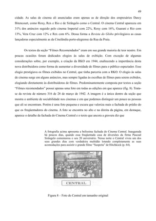 49
cidade. As salas de cinema ali anunciadas eram apenas as de direção dos empresários Darcy
Bitencourt, como Roxy, Rex e Rio e de Sirângelo como o Central. O cinema Central apareceu em
31% dos anúncios seguido pelo cinema Imperial com 22%, Roxy com 16%, Guarani e Rio com
13%, Vera Cruz com 12% e Rex com 6%. Dessa forma a Revista do Globo privilegiava as casas
lançadoras especialmente as da Cinelândia porto-alegrense da Rua da Praia.


       Os textos da seção “Filmes Recomendados” eram em sua grande maioria de teor neutro. Em
poucas ocasiões foram dedicados elogios às salas de exibição. Com exceção de algumas
considerações sobre, por exemplo, a criação da RKO em 1944, enaltecendo a importância desta
nova distribuidora como forma de aumentar a diversidade de filmes para o público espectador. Esse
elogio prestigiava os filmes exibidos no Central, que tinha parceria com a RKO. O elogio às salas
de cinema surge em alguns anúncios, mas sempre ligadas às escolhas de filmes para serem exibidos,
elogiando diretamente às distribuidoras de filmes. Predominantemente composta por textos a seção
“Filmes recomendados” possui apenas uma foto em todas as edições em que aparece (fig. 8). Trata-
se da revista de número 316 de 28 de março de 1942. A imagem é a única dentro da seção que
mostra o ambiente de sociabilidade nos cinemas e em que podemos distinguir um pouco as pessoas
que ali se encontram. Porém é uma foto pequena e escura que valoriza mais a fachada do prédio do
que os freqüentadores do cinema. A foto se encontra no alto e na direita da página, em destaque,
aparece o detalhe da fachada do Cinema Central e o texto que ancora a gravura diz que




                       A fotografia acima apresenta a belíssima fachada do Cinema Central. Inaugurada
                       há poucos dias, quando essa freqüentada casa de diversões da firma Pascoal
                       Sirângelo comemorou o seu 20 aniversário. Nessa noite o Central viveu um dos
                       seus grandes dias com verdadeira multidão lotando completamente as suas
                       acomodações para assistir o grande filme “Suspeita” de Hitchkock (p. 64).




                         Figura 8 – Foto do Central em tamanho original
 