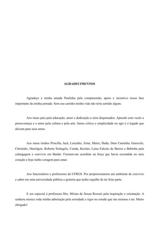 5




                                      AGRADECIMENTOS



        Agradeço a minha amada Paulinha pela compreensão, apoio e incentivo nessa fase
importante da minha jornada. Sem seu carinho minha vida não teria sentido algum.



        Aos meus pais pela educação, amor e dedicação a mim dispensados. Aprendi com vocês a
perseverança e o amor pela cultura e pela arte. Senso crítico e simplicidade no agir é o legado que
deixam para seus netos.



        Aos meus irmãos Priscilla, Iacã, Luisinho, Artur, Maíra, Dudu, Dani Caminha, Garavelo,
Christidis, Hamilgon, Roberta Sirângelo, Cunda, Kessler, Luisa Falceto de Barros e Bebinha pela
calangagem e convívio em Bando. Fizeram-me acreditar na força que havia escondida no meu
coração e hoje tenho coragem para amar.



        Aos funcionários e professores da UFRGS. Por proporcionarem um ambiente de convívio
e saber em uma universidade pública e gratuita que tenho orgulho de ter feito parte.



        E em especial à professora Dra. Mirian de Souza Rossini pela inspiração e orientação. A
senhora merece toda minha admiração pela seriedade e rigor no estudo que me ensinou a ter. Muito
obrigado!
 