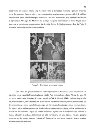 51
interpessoal nas salas de cinema (fig. 9). Nelas vemos a truculência policial e o protesto social na
porta dos cinemas. Os espectadores que tentam entrar no cinema representam o ideal de público
freqüentador, sendo importunado pela luta social. Luta essa desmerecida pelo tom irônico com que
é representada. O Largo dos Medeiros era a antiga “Esquina democrática” de Porto Alegre, antes
que essa se encontrasse no cruzamento da Avenida Borges de Medeiros com a Rua da Praia. A
discussão popular incomodava os sonhadores.




                               Figura 9 – O protesto na porta do cinema


       Outra forma em que os cinemas do centro apareceram na Revista do Globo dos anos 40 foi
na crítica sobre a qualidade das atrações da cidade. Para os jornalistas a Porto Alegre dos anos 40
era pobre na oferta de diversões de classe. Na edição 344 de julho de 1943 a reclamação provinha
da possibilidade de, um forasteiro por essas bandas, se entediar com as poucas possibilidades de
divertimento que a nossa capital oferecia. Aqui não haveria celebridades para nosso convívio diário.
Os lugares que a revista aponta como de diversão se encontravam no centro onde o turista poderia
visitar um dos cinemas. Depois da sessão encontraria algum café ou confeitaria que reuniam o
mundo elegante da cidade. Após tomar um chá ou “drink”, em uma delas, o viajante poderia
conhecer um dos muitos recantos “pitorescos” da capital ou ir se retirar e dormir, pois as atrações
noturnas eram inexpressivas.
 