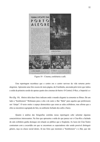 52




                              Figura 10 – Cinema, confeitaria e café.


       Esta reportagem reconhece que o centro era o centro nervoso da vida noturna porto-
alegrense. Apresenta uma foto escura de meia página, da Cinelândia, ancorada pelo texto que indica
a saída da primeira sessão de apenas quatro dos cinemas do bairro: O Central, O Rex, o Imperial e o


Rio (fig. 10). Abaixo dela duas fotos indicam onde o mundo elegante ia comentar os filmes. De um
lado a “bomboniere” Woltmann para o chá e do outro o Bar “Balú” para aqueles que preferissem
um “chope”. O texto omite o espaço democrático que eram as salas exibidoras, mas afirma que a
elite se encontrava agrupada de fato, no ambiente fechado dos cafés e bares.


       Quanto à análise das fotografias contidas nessa reportagem cabe salientar algumas
características interessantes. Na foto que apresenta a saída do que parece ser o Cine-Rio a fachada
da sala exibidora ganha destaque em relação ao público que a freqüenta. As luzes do Cine-Teatro
contrastam com a escuridão em que se encontram os espectadores não sendo possível distinguir
gênero, raça ou classe social destes. Já nas fotos que mostram a “bomboniere” e o Bar, que são
 