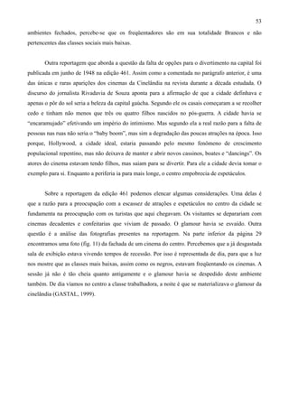 53
ambientes fechados, percebe-se que os freqüentadores são em sua totalidade Brancos e não
pertencentes das classes sociais mais baixas.


       Outra reportagem que aborda a questão da falta de opções para o divertimento na capital foi
publicada em junho de 1948 na edição 461. Assim como a comentada no parágrafo anterior, é uma
das únicas e raras aparições dos cinemas da Cinelândia na revista durante a década estudada. O
discurso do jornalista Rivadavia de Souza aponta para a afirmação de que a cidade definhava e
apenas o pôr do sol seria a beleza da capital gaúcha. Segundo ele os casais começaram a se recolher
cedo e tinham não menos que três ou quatro filhos nascidos no pós-guerra. A cidade havia se
“encaramujado” efetivando um império do intimismo. Mas segundo ela a real razão para a falta de
pessoas nas ruas não seria o “baby boom”, mas sim a degradação das poucas atrações na época. Isso
porque, Hollywood, a cidade ideal, estaria passando pelo mesmo fenômeno de crescimento
populacional repentino, mas não deixava de manter e abrir novos cassinos, boates e “dancings”. Os
atores do cinema estavam tendo filhos, mas saiam para se divertir. Para ele a cidade devia tomar o
exemplo para si. Enquanto a periferia ia para mais longe, o centro empobrecia de espetáculos.


       Sobre a reportagem da edição 461 podemos elencar algumas considerações. Uma delas é
que a razão para a preocupação com a escassez de atrações e espetáculos no centro da cidade se
fundamenta na preocupação com os turistas que aqui chegavam. Os visitantes se deparariam com
cinemas decadentes e confeitarias que viviam de passado. O glamour havia se esvaído. Outra
questão é a análise das fotografias presentes na reportagem. Na parte inferior da página 29
encontramos uma foto (fig. 11) da fachada de um cinema do centro. Percebemos que a já desgastada
sala de exibição estava vivendo tempos de recessão. Por isso é representada de dia, para que a luz
nos mostre que as classes mais baixas, assim como os negros, estavam freqüentando os cinemas. A
sessão já não é tão cheia quanto antigamente e o glamour havia se despedido deste ambiente
também. De dia víamos no centro a classe trabalhadora, a noite é que se materializava o glamour da
cinelândia (GASTAL, 1999).
 