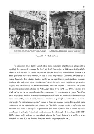 54




                                   Figura 11 – A cidade definha.




       O jornalismo crítico de P.F. Gastal indica muito claramente a tendência da crítica sobre a
qualidade dos cinemas do centro no fim da década de 40. Em outubro de 1948 na seção Cine-Globo
da edição 498, em que era redator, ele defende as casas exibidoras dos arrabaldes, como Ritz e
Talia, que teriam mais infra-estrutura, do que as salas lançadoras da Cinelândia. Defende que o
cinema Imperial e Rio estariam dando o melhor de sua aparelhagem, prestigiando os ingressos
vendidos. Mas indica que “certa casa do centro” estaria deixando muito a desejar no que se dizia
respeito tanto da qualidade das poltronas quanto do som e da imagem. O tabelamento dos preços
dos cinemas estava sendo aplicado em Porto Alegre nessa época (GASTAL, 1999). Cinemas com
nível “A” seriam os que mantinham melhores estruturas. No centro apenas o cinema Vera Cruz
havia atingido esse patamar, podendo cobrar ingressos mais caros. Os demais estavam identificados
como cinemas “B”, devido às condições menos favoráveis a apreciação de um bom filme. A capital
estaria entre “as mais atrasadas no país” quando se falava em salas de cinema. Fica evidente nesta
reportagem que os proprietários dos cinemas da Cinelândia estavam atentos à defasagem que
passavam suas salas de exibição e se preparavam para atrair o público com a compra de novas
tecnologias de exibição. A tendência modernizadora da substituição da tecnologia (DEBORD,
1997), estava sendo aplicada no mercado de cinema do Centro. Esta seria a tendência a ser
explorada nos anos 50 a fim de trazer de volta o público burguês (Zanella, 2005).
 