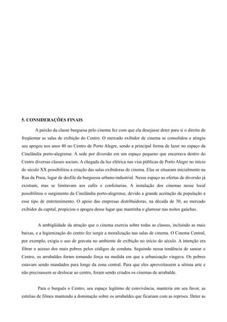 56




5. CONSIDERAÇÕES FINAIS

       A paixão da classe burguesa pelo cinema fez com que ela desejasse deter para si o direito de
freqüentar as salas de exibição do Centro. O mercado exibidor de cinema se consolidou e atingiu
seu apogeu nos anos 40 no Centro de Porto Alegre, sendo a principal forma de lazer no espaço da
Cinelândia porto-alegrense. A sede por diversão em um espaço pequeno que encerrava dentro do
Centro diversas classes sociais. A chegada da luz elétrica nas vias públicas de Porto Alegre no início
do século XX possibilitou a criação das salas exibidoras de cinema. Elas se situaram inicialmente na
Rua da Praia, lugar de desfile da burguesia urbano-industrial. Nesse espaço as ofertas de diversão já
existiam, mas se limitavam aos cafés e confeitarias. A instalação dos cinemas nesse local
possibilitou o surgimento da Cinelândia porto-alegrense, devido a grande aceitação da população a
esse tipo de entretenimento. O apoio das empresas distribuidoras, na década de 30, ao mercado
exibidor da capital, propiciou o apogeu desse lugar que mantinha o glamour nas noites gaúchas.


         A ambigüidade da atração que o cinema exercia sobre todas as classes, incluindo as mais
baixas, e a higienização do centro fez surgir a moralização nas salas de cinema. O Cinema Central,
por exemplo, exigia o uso de gravata no ambiente de exibição no início do século. A intenção era
filtrar o acesso dos mais pobres pelos códigos de conduta. Seguindo nessa tendência de sanear o
Centro, os arrabaldes foram tomando força na medida em que a urbanização vingava. Os pobres
estavam sendo mandados para longe da zona central. Para que eles aproveitassem a sétima arte e
não precisassem se deslocar ao centro, foram sendo criados os cinemas de arrabalde.


         Para o burguês o Centro, seu espaço legítimo de convivência, manteria em seu favor, as
estréias de filmes mantendo a dominação sobre os arrabaldes que ficariam com as reprises. Deter as
 
