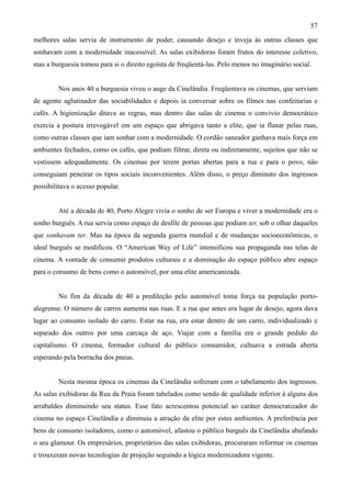 57
melhores salas servia de instrumento de poder, causando desejo e inveja às outras classes que
sonhavam com a modernidade inacessível. As salas exibidoras foram frutos do interesse coletivo,
mas a burguesia tomou para si o direito egoísta de freqüentá-las. Pelo menos no imaginário social.


         Nos anos 40 a burguesia viveu o auge da Cinelândia. Freqüentava os cinemas, que serviam
de agente aglutinador das sociabilidades e depois ia conversar sobre os filmes nas confeitarias e
cafés. A higienização ditava as regras, mas dentro das salas de cinema o convívio democrático
exercia a postura irrevogável em um espaço que abrigava tanto a elite, que ia flanar pelas ruas,
como outras classes que iam sonhar com a modernidade. O cordão saneador ganhava mais força em
ambientes fechados, como os cafés, que podiam filtrar, direta ou indiretamente, sujeitos que não se
vestissem adequadamente. Os cinemas por terem portas abertas para a rua e para o povo, não
conseguiam peneirar os tipos sociais inconvenientes. Além disso, o preço diminuto dos ingressos
possibilitava o acesso popular.


         Até a década de 40, Porto Alegre vivia o sonho de ser Europa e viver a modernidade era o
sonho burguês. A rua servia como espaço de desfile de pessoas que podiam ter, sob o olhar daqueles
que sonhavam ter. Mas na época da segunda guerra mundial e de mudanças socioeconômicas, o
ideal burguês se modificou. O “American Way of Life” intensificou sua propaganda nas telas de
cinema. A vontade de consumir produtos culturais e a dominação do espaço público abre espaço
para o consumo de bens como o automóvel, por uma elite americanizada.


         No fim da década de 40 a predileção pelo automóvel toma força na população porto-
alegrense. O número de carros aumenta nas ruas. E a rua que antes era lugar de desejo, agora dava
lugar ao consumo isolado do carro. Estar na rua, era estar dentro de um carro, individualizado e
separado dos outros por uma carcaça de aço. Viajar com a família era o grande pedido do
capitalismo. O cinema, formador cultural do público consumidor, cultuava a estrada aberta
esperando pela borracha dos pneus.


         Nesta mesma época os cinemas da Cinelândia sofreram com o tabelamento dos ingressos.
As salas exibidoras da Rua da Praia foram tabelados como sendo de qualidade inferior à alguns dos
arrabaldes diminuindo seu status. Esse fato acrescentou potencial ao caráter democratizador do
cinema no espaço Cinelândia e diminuiu a atração da elite por estes ambientes. A preferência por
bens de consumo isoladores, como o automóvel, afastou o público burguês da Cinelândia abafando
o seu glamour. Os empresários, proprietários das salas exibidoras, procuraram reformar os cinemas
e trouxeram novas tecnologias de projeção seguindo a lógica modernizadora vigente.
 