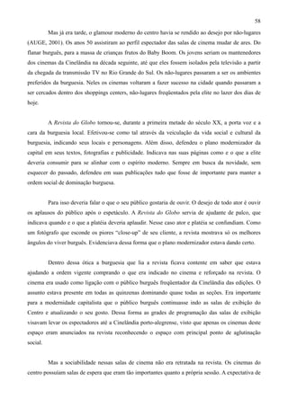 58
          Mas já era tarde, o glamour moderno do centro havia se rendido ao desejo por não-lugares
(AUGE, 2001). Os anos 50 assistiram ao perfil espectador das salas de cinema mudar de ares. Do
flanar burguês, para a massa de crianças frutos do Baby Boom. Os jovens seriam os mantenedores
dos cinemas da Cinelândia na década seguinte, até que eles fossem isolados pela televisão a partir
da chegada da transmissão TV no Rio Grande do Sul. Os não-lugares passaram a ser os ambientes
preferidos da burguesia. Neles os cinemas voltaram a fazer sucesso na cidade quando passaram a
ser cercados dentro dos shoppings centers, não-lugares freqüentados pela elite no lazer dos dias de
hoje.


          A Revista do Globo tornou-se, durante a primeira metade do século XX, a porta voz e a
cara da burguesia local. Efetivou-se como tal através da veiculação da vida social e cultural da
burguesia, indicando seus locais e personagens. Além disso, defendeu o plano modernizador da
capital em seus textos, fotografias e publicidade. Indicava nas suas páginas como e o que a elite
deveria consumir para se alinhar com o espírito moderno. Sempre em busca da novidade, sem
esquecer do passado, defendeu em suas publicações tudo que fosse de importante para manter a
ordem social de dominação burguesa.


          Para isso deveria falar o que o seu público gostaria de ouvir. O desejo de todo ator é ouvir
os aplausos do público após o espetáculo. A Revista do Globo servia de ajudante de palco, que
indicava quando e o que a platéia deveria aplaudir. Nesse caso ator e platéia se confundiam. Como
um fotógrafo que esconde os piores “close-up” de seu cliente, a revista mostrava só os melhores
ângulos do viver burguês. Evidenciava dessa forma que o plano modernizador estava dando certo.


          Dentro dessa ótica a burguesia que lia a revista ficava contente em saber que estava
ajudando a ordem vigente comprando o que era indicado no cinema e reforçado na revista. O
cinema era usado como ligação com o público burguês freqüentador da Cinelândia das edições. O
assunto estava presente em todas as quinzenas dominando quase todas as seções. Era importante
para a modernidade capitalista que o público burguês continuasse indo as salas de exibição do
Centro e atualizando o seu gosto. Dessa forma as grades de programação das salas de exibição
visavam levar os espectadores até a Cinelândia porto-alegrense, visto que apenas os cinemas deste
espaço eram anunciados na revista reconhecendo o espaço com principal ponto de aglutinação
social.


          Mas a sociabilidade nessas salas de cinema não era retratada na revista. Os cinemas do
centro possuíam salas de espera que eram tão importantes quanto a própria sessão. A expectativa de
 