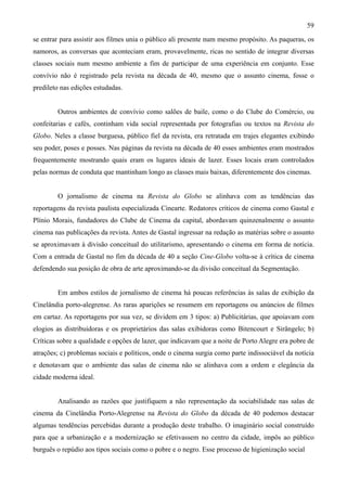 59
se entrar para assistir aos filmes unia o público ali presente num mesmo propósito. As paqueras, os
namoros, as conversas que aconteciam eram, provavelmente, ricas no sentido de integrar diversas
classes sociais num mesmo ambiente a fim de participar de uma experiência em conjunto. Esse
convívio não é registrado pela revista na década de 40, mesmo que o assunto cinema, fosse o
predileto nas edições estudadas.


        Outros ambientes de convívio como salões de baile, como o do Clube do Comércio, ou
confeitarias e cafés, continham vida social representada por fotografias ou textos na Revista do
Globo. Neles a classe burguesa, público fiel da revista, era retratada em trajes elegantes exibindo
seu poder, poses e posses. Nas páginas da revista na década de 40 esses ambientes eram mostrados
frequentemente mostrando quais eram os lugares ideais de lazer. Esses locais eram controlados
pelas normas de conduta que mantinham longo as classes mais baixas, diferentemente dos cinemas.


        O jornalismo de cinema na Revista do Globo se alinhava com as tendências das
reportagens da revista paulista especializada Cinearte. Redatores críticos de cinema como Gastal e
Plínio Morais, fundadores do Clube de Cinema da capital, abordavam quinzenalmente o assunto
cinema nas publicações da revista. Antes de Gastal ingressar na redação as matérias sobre o assunto
se aproximavam à divisão conceitual do utilitarismo, apresentando o cinema em forma de notícia.
Com a entrada de Gastal no fim da década de 40 a seção Cine-Globo volta-se à crítica de cinema
defendendo sua posição de obra de arte aproximando-se da divisão conceitual da Segmentação.


        Em ambos estilos de jornalismo de cinema há poucas referências às salas de exibição da
Cinelândia porto-alegrense. As raras aparições se resumem em reportagens ou anúncios de filmes
em cartaz. As reportagens por sua vez, se dividem em 3 tipos: a) Publicitárias, que apoiavam com
elogios as distribuidoras e os proprietários das salas exibidoras como Bitencourt e Sirângelo; b)
Críticas sobre a qualidade e opções de lazer, que indicavam que a noite de Porto Alegre era pobre de
atrações; c) problemas sociais e políticos, onde o cinema surgia como parte indissociável da notícia
e denotavam que o ambiente das salas de cinema não se alinhava com a ordem e elegância da
cidade moderna ideal.


        Analisando as razões que justifiquem a não representação da sociabilidade nas salas de
cinema da Cinelândia Porto-Alegrense na Revista do Globo da década de 40 podemos destacar
algumas tendências percebidas durante a produção deste trabalho. O imaginário social construído
para que a urbanização e a modernização se efetivassem no centro da cidade, impôs ao público
burguês o repúdio aos tipos sociais como o pobre e o negro. Esse processo de higienização social
 