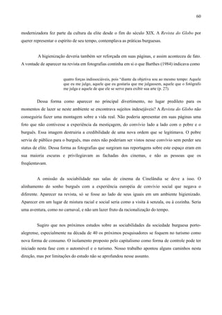 60


modernizadora fez parte da cultura da elite desde o fim do século XIX. A Revista do Globo por
querer representar o espírito de seu tempo, contemplava as práticas burguesas.


         A higienização deveria também ser reforçada em suas páginas, e assim aconteceu de fato.
A vontade de aparecer na revista em fotografias continha em si o que Barthes (1984) indicava como


                       quatro forças indissociáveis, pois “diante da objetiva sou ao mesmo tempo: Aquele
                       que eu me julgo, aquele que eu gostaria que me julgassem, aquele que o fotógrafo
                       me julga e aquele de que ele se serve para exibir sua arte (p. 27).


        Dessa forma como aparecer no principal divertimento, no lugar predileto para os
momentos de lazer se neste ambiente se encontrava sujeitos indesejáveis? A Revista do Globo não
conseguiria fazer uma montagem sobre a vida real. Não poderia apresentar em suas páginas uma
foto que não contivesse a experiência da mestiçagem, do convívio lado a lado com o pobre e o
burguês. Essa imagem destruiria a credibilidade de uma nova ordem que se legitimava. O pobre
servia de público para o burguês, mas estes não poderiam ser vistos nesse convívio sem perder seu
status de elite. Dessa forma as fotografias que surgiram nas reportagens sobre este espaço eram em
sua maioria escuras e privilegiavam as fachadas dos cinemas, e não as pessoas que os
freqüentavam.


        A omissão da sociabilidade nas salas de cinema da Cinelândia se deve a isso. O
alinhamento do sonho burguês com a experiência européia de convívio social que negava o
diferente. Aparecer na revista, só se fosse ao lado de seus iguais em um ambiente higienizado.
Aparecer em um lugar de mistura racial e social seria como a visita à senzala, ou à cozinha. Seria
uma aventura, como no carnaval, e não um lazer fruto da racionalização do tempo.


        Sugiro que nos próximos estudos sobre as sociabilidades da sociedade burguesa porto-
alegrense, especialmente na década de 40 os próximos pesquisadores se foquem no turismo como
nova forma de consumo. O isolamento proposto pelo capitalismo como forma de controle pode ter
iniciado nesta fase com o automóvel e o turismo. Nosso trabalho apontou alguns caminhos nesta
direção, mas por limitações do estudo não se aprofundou nesse assunto.
 