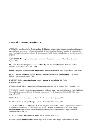 61




6. REFERÊNCIAS BIBLIOGRÁFICAS


ANDRADE, Hanrrikson Cortes de. Jornalismo de Cinema: A independência da cobertura jornalística com
foco no cinema em relação à esfera de abrangência do dito Jornalismo Cultural. Trabalho de conclusão do
curso (Bacharel em Jornalismo). Curso de Comunicação Social. Universidade Estácio de Sá. Rio de Janeiro,
RJ, 2010.

AUGE, MARC. Não-lugares: Introdução a uma antropologia da supermodernidade. 2. ed. Campinas:
Papirus, 2001.

BACZKO, Bronislaw. Imaginação Social. In: Enciclopédia Einaudi (Anthropos-Homem). Lisboa:
Imprensa Nacional/Casa da Moeda, 1985.

BAKOS, Margareth Marchiori. Porto Alegre e seus eternos intendentes. Porto Alegre: EDIPUCRS, 1996.

BAUER, Martin e GASKELL, George. Pesquisa qualitativa com texto, imagem e som : Um manual
prático. 2. ed. Petrópolis: Vozes, 2003.

BENJAMIN, Walter. Obras escolhidas. Magia e técnica. Arte e política. São Paulo:
Brasiliense, 1994, 1 v.

BARTHES, RONALD. A câmara clara: Nota sobre a fotografia. Rio de Janeiro: Nova Fronteira, 1984.

CARVALHO, Haroldo Loguercio. A modernização em Porto Alegre e a modernidade do Majestic Hotel.
Dissertação (Mestrado em História do Brasil). Programa de Pós-Graduação em História. PUCRS, Porto
Alegre, RS, 1994.

DEBORD, Guy. A sociedade do espetáculo. Rio de Janeiro: Contraponto, 1997 .

DELEUZE, Gilles. A Imagem Tempo – Cinema 2. São Pulo: Brasiliense, 1985.

ESSUS, Ana Mª M. de S. A. O espelho do poder: fotografia, sociabilidade urbana e representação simbólica
do poder no Rio de Janeiro da belle époque. In.: SOUZA, Célia F. de e PESAVENTO, Sandra J. (org.)
Imagens urbanas: Os diversos olhares na formação do imaginário urbano. Porto Alegre: Editora da
Universidade/UFRGS, 1997.

FOUCAULT, Michel. Microfisica do poder. Rio de Janeiro: Graal, 2002.

GASTAL, Susana. Salas de cinema: Cenário porto–alegrenses. Porto Alegre: Unidade Editorial, 1999.
 