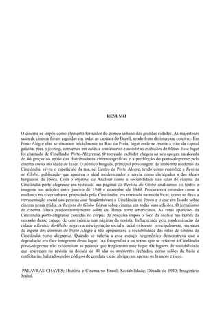 7




                                                 RESUMO


O cinema se impôs como elemento formador do espaço urbano das grandes cidades. As majestosas
salas de cinema foram erguidas em todas as capitais do Brasil, sendo fruto do interesse coletivo. Em
Porto Alegre elas se situaram inicialmente na Rua da Praia, lugar onde se reunia a elite da capital
gaúcha, para o footing, conversas em cafés e confeitarias e assistir as exibições de filmes Esse lugar
foi chamado de Cinelândia Porto-Alegrense. O mercado exibidor chegou ao seu apogeu na década
de 40 graças ao apoio das distribuidoras cinematográficas e a predileção do porto-alegrense pelo
cinema como atividade de lazer. O público burguês, principal personagem do ambiente moderno da
Cinelândia, viveu o espetáculo da rua, no Centro de Porto Alegre, tendo como cúmplice a Revista
do Globo, publicação que apoiava o ideal modernizador e servia como divulgador a dos ideais
burgueses da época. Com o objetivo de Analisar como a sociabilidade nas salas de cinema da
Cinelândia porto-alegrense era retratada nas páginas da Revista do Globo analisamos os textos e
imagens nas edições entre janeiro de 1940 e dezembro de 1949. Procuramos entender como a
mudança no viver urbano, propiciada pela Cinelândia, era retratada na mídia local, como se dava a
representação social das pessoas que freqüentavam a Cinelândia na época e o que era falado sobre
cinema nessa mídia. A Revista do Globo falava sobre cinema em todas suas edições. O jornalismo
de cinema falava predominantemente sobre os filmes norte americanos. As raras aparições da
Cinelândia porto-alegrense contidas no corpus de pesquisa impôs o foco da análise nas razões da
omissão desse espaço de convivência nas páginas da revista. Influenciada pela modernização da
cidade a Revista do Globo negava a miscigenação social e racial existente, principalmente, nas salas
de espera dos cinemas de Porto Alegre e não apresentava a sociabilidade das salas de cinema da
Cinelândia porto alegrense. Quando se referia a esse espaço hegemônico demonstrava que a
degradação era face integrante deste lugar. As fotografias e os textos que se referem à Cinelândia
porto-alegrense não evidenciam as pessoas que freqüentam esse lugar. Os lugares de sociabilidade
que aparecem na revista na década de 40 são os ambientes fechados, como salões de baile e
confeitarias balizados pelos códigos de conduta e que abrigavam apenas os brancos e ricos.


PALAVRAS CHAVES: História e Cinema no Brasil; Sociabilidade; Década de 1940; Imaginário
Social.
 