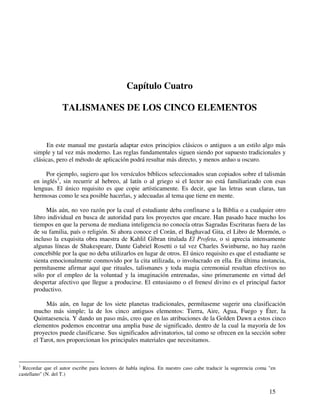 15
Capítulo Cuatro
TALISMANES DE LOS CINCO ELEMENTOS
En este manual me gustaría adaptar estos principios clásicos o antiguos a un estilo algo más
simple y tal vez más moderno. Las reglas fundamentales siguen siendo por supuesto tradicionales y
clásicas, pero el método de aplicación podrá resultar más directo, y menos arduo u oscuro.
Por ejemplo, sugiero que los versículos bíblicos seleccionados sean copiados sobre el talismán
en inglés1
, sin recurrir al hebreo, al latín o al griego si el lector no está familiarizado con esas
lenguas. El único requisito es que copie artísticamente. Es decir, que las letras sean claras, tan
hermosas como le sea posible hacerlas, y adecuadas al tema que tiene en mente.
Más aún, no veo razón por la cual el estudiante deba confinarse a la Biblia o a cualquier otro
libro individual en busca de autoridad para los proyectos que encare. Han pasado hace mucho los
tiempos en que la persona de mediana inteligencia no conocía otras Sagradas Escrituras fuera de las
de su familia, país o religión. Si ahora conoce el Corán, el Baghavad Gita, el Libro de Mormón, o
incluso la exquisita obra maestra de Kahlil Gibran titulada El Profeta, o si aprecia intensamente
algunas líneas de Shakespeare, Dante Gabriel Rosetti o tal vez Charles Swinburne, no hay razón
concebible por la que no deba utilizarlos en lugar de otros. El único requisito es que el estudiante se
sienta emocionalmente conmovido por la cita utilizada, o involucrado en ella. En última instancia,
permítaseme afirmar aquí que rituales, talismanes y toda magia ceremonial resultan efectivos no
sólo por el empleo de la voluntad y la imaginación entrenadas, sino primeramente en virtud del
despertar afectivo que llegue a producirse. El entusiasmo o el frenesí divino es el principal factor
productivo.
Más aún, en lugar de los siete planetas tradicionales, permítaseme sugerir una clasificación
mucho más simple; la de los cinco antiguos elementos: Tierra, Aire, Agua, Fuego y Éter, la
Quintaesencia. Y dando un paso más, creo que en las atribuciones de la Golden Dawn a estos cinco
elementos podemos encontrar una amplia base de significado, dentro de la cual la mayoría de los
proyectos puede clasificarse. Sus significados adivinatorios, tal como se ofrecen en la sección sobre
el Tarot, nos proporcionan los principales materiales que necesitamos.
1
Recordar que el autor escribe para lectores de habla inglesa. En nuestro caso cabe traducir la sugerencia coma "en
castellano" (N. del T.)
 