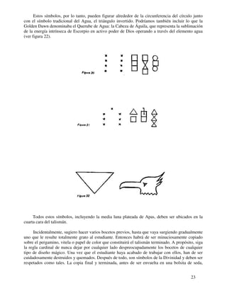 23
Estos símbolos, por lo tanto, pueden figurar alrededor de la circunferencia del círculo junto
con el símbolo tradicional del Agua, el triángulo invertido. Podríamos también incluir lo que la
Golden Dawn denominaba el Querube de Agua: la Cabeza de Águila, que representa la sublimación
de la energía intrínseca de Escorpio en activo poder de Dios operando a través del elemento agua
(ver figura 22).
Todos estos símbolos, incluyendo la media luna plateada de Apas, deben ser ubicados en la
cuarta cara del talismán.
Incidentalmente, sugiero hacer varios bocetos previos, hasta que vaya surgiendo gradualmente
uno que le resulte totalmente grato al estudiante. Entonces habrá de ser minuciosamente copiado
sobre el pergamino, vitela o papel de color que constituirá el talismán terminado. A propósito, siga
la regla cardinal de nunca dejar por cualquier lado despreocupadamente los bocetos de cualquier
tipo de diseño mágico. Una vez que el estudiante haya acabado de trabajar con ellos, han de ser
cuidadosamente destruidos y quemados. Después de todo, son símbolos de la Divinidad y deben ser
respetados como tales. La copia final y terminada, antes de ser envuelta en una bolsita de seda,
 