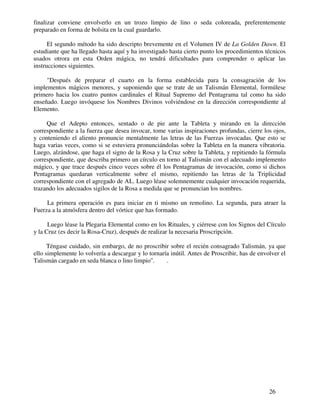 26
finalizar conviene envolverlo en un trozo limpio de lino o seda coloreada, preferentemente
preparado en forma de bolsita en la cual guardarlo.
El segundo método ha sido descripto brevemente en el Volumen IV de La Golden Dawn. El
estudiante que ha llegado hasta aquí y ha investigado hasta cierto punto los procedimientos técnicos
usados otrora en esta Orden mágica, no tendrá dificultades para comprender o aplicar las
instrucciones siguientes.
"Después de preparar el cuarto en la forma establecida para la consagración de los
implementos mágicos menores, y suponiendo que se trate de un Talismán Elemental, formúlese
primero hacia los cuatro puntos cardinales el Ritual Supremo del Pentagrama tal como ha sido
enseñado. Luego invóquese los Nombres Divinos volviéndose en la dirección correspondiente al
Elemento.
Que el Adepto entonces, sentado o de pie ante la Tableta y mirando en la dirección
correspondiente a la fuerza que desea invocar, tome varias inspiraciones profundas, cierre los ojos,
y conteniendo el aliento pronuncie mentalmente las letras de las Fuerzas invocadas. Que esto se
haga varias veces, como si se estuviera pronunciándolas sobre la Tableta en la manera vibratoria.
Luego, alzándose, que haga el signo de la Rosa y la Cruz sobre la Tableta, y repitiendo la fórmula
correspondiente, que describa primero un círculo en torno al Talismán con el adecuado implemento
mágico, y que trace después cinco veces sobre él los Pentagramas de invocación, como si dichos
Pentagramas quedaran verticalmente sobre el mismo, repitiendo las letras de la Triplicidad
correspondiente con el agregado de AL. Luego léase solemnemente cualquier invocación requerida,
trazando los adecuados sigilos de la Rosa a medida que se pronuncian los nombres.
La primera operación es para iniciar en ti mismo un remolino. La segunda, para atraer la
Fuerza a la atmósfera dentro del vórtice que has formado.
Luego léase la Plegaria Elemental como en los Rituales, y ciérrese con los Signos del Círculo
y la Cruz (es decir la Rosa-Cruz), después de realizar la necesaria Proscripción.
Téngase cuidado, sin embargo, de no proscribir sobre el recién consagrado Talismán, ya que
ello simplemente lo volvería a descargar y lo tornaría inútil. Antes de Proscribir, has de envolver el
Talismán cargado en seda blanca o lino limpio". .
 