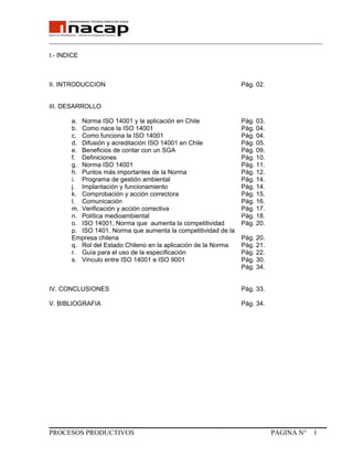 _______________________________________________________________________________
I.- INDICE
II. INTRODUCCION Pág. 02.
III. DESARROLLO
a. Norma ISO 14001 y la aplicación en Chile Pág. 03.
b. Como nace la ISO 14001 Pág. 04.
c. Como funciona la ISO 14001 Pág. 04.
d. Difusión y acreditación ISO 14001 en Chile Pág. 05.
e. Beneficios de contar con un SGA Pág. 09.
f. Definiciones Pág. 10.
g. Norma ISO 14001 Pág. 11.
h. Puntos más importantes de la Norma Pág. 12.
i. Programa de gestión ambiental Pág. 14.
j. Implantación y funcionamiento Pág. 14.
k. Comprobación y acción correctora Pág. 15.
l. Comunicación Pág. 16.
m. Verificación y acción correctiva Pág. 17.
n. Política medioambiental Pág. 18.
o. ISO 14001, Norma que aumenta la competitividad Pág. 20.
p. ISO 1401, Norma que aumenta la competitividad de la
Empresa chilena Pág. 20.
q. Rol del Estado Chileno en la aplicación de la Norma Pág. 21.
r. Guía para el uso de la especificación Pág. 22.
s. Vinculo entre ISO 14001 e ISO 9001 Pág. 30.
Pág. 34.
IV. CONCLUSIONES Pág. 33.
V. BIBLIOGRAFIA Pág. 34.
PROCESOS PRODUCTIVOS PAGINA N° 1
 