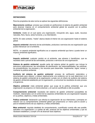 _______________________________________________________________________________
DEFINICIONES
Para los propósitos de esta norma se aplican las siguientes definiciones.
Mejoramiento continuo: proceso que consiste en perfeccionar el sistema de gestión ambiental
para alcanzar mejoras en el comportamiento ambiental global de acuerdo con la política
ambiental de la organización.
Ambiente: medio en el cual opera una organización, incluyendo aire, agua, suelo, recursos
naturales, flora, fauna, seres humanos, y su interrelación.
NOTA- En este contexto, “medio” abarca desde el interior de una organización hasta el sistema
global.
Aspecto ambiental: elemento de las actividades, productos o servicios de una organización que
puede interactuar con el ambiente.
NOTA - un aspecto ambiental significativo es un aspecto ambiental que tiene o puede tener un
impacto ambiental significativo.
1
Impacto ambiental: cualquier cambio en el ambiente, sea adverso o beneficioso, que es
resultado total o parcial de las actividades, productos o servicios de una organización.
Sistema de gestión ambiental: aquella parte del sistema global de gestión que incluye la
estructura organizacional, las actividades de planificación, las responsabilidades, las prácticas,
los procedimientos, los procesos y los recursos para desarrollar, implementar, lograr, revisar y
mantener la política ambiental.
Auditoria del sistema de gestión ambiental: proceso de verificación sistemático y
documentado para obtener y evaluar objetivamente una evidencia con la cual determinar si el
sistema de gestión ambiental de la organización cumple con el criterio de auditoria del sistema
de gestión ambiental establecido por la organización, y comunicar los resultados de este proceso
a la gerencia.
Objetivo ambiental: meta ambiental global, que surge de la política ambiental, que una
organización se propone a sí misma alcanzar, y el cual es cuantificado si ello es posible.
Comportamiento ambiental: resultados del sistema de gestión ambiental susceptibles de
medición, relacionados con el control de los aspectos ambientales de una organización basados
en su política, objetivos y metas ambientales.
Política ambiental: declaración que efectúa la organización de sus intenciones y principios en
relación con su comportamiento ambiental global que proporciona un marco para la acción y
para el establecimiento de sus objetivos y metas ambientales.
Meta ambiental: requisito detallado de comportamiento, cuantificado cuando ello sea posible,
aplicable a la organización o a partes de ella, producto de los objetivos ambientales y que es
necesario establecer y cumplir a fin de alcanzar esos objetivos.
PROCESOS PRODUCTIVOS PAGINA N° 10
 