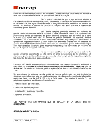 _______________________________________________________________________________
mejor tecnología disponible, cuando sea apropiado y económicamente viable. Además, se deberá
tener muy en cuenta la efectividad del costo de este tipo de tecnología.
Esta norma no pretende tratar y no incluye requisitos relativos a
los aspectos de gestión de salud y seguridad ocupacional; no obstante, no pretende desincentivar
el hecho de que una organización desarrolle la integración de esos elementos del sistema de
gestión. Sin embargo, el proceso de certificación / registro sólo podrá aplicarse a aspectos del
sistema de gestión ambiental.
Esta norma comparte principios comunes de sistemas de
gestión con las normas de la serie NCh-ISO 9000 sobre sistemas de calidad. Las organizaciones
pueden elegir el uso de un sistema de gestión existente compatible con las normas de la serie
NCh-ISO 9000 como base para su sistema de gestión ambiental. No obstante, debería
entenderse, que la aplicación de diversos elementos del sistema de gestión puede diferir debido a
que existen propósitos diferentes y partes interesadas diferentes. Mientras que los sistemas de
gestión de calidad tratan las necesidades del usuario, los sistemas de gestión ambiental se dirigen
a las necesidades de una amplia gama de partes interesadas y a las necesidades en desarrollo de
la sociedad para la protección ambiental.
No es necesario establecer los requisitos para el sistema de
gestión ambiental especificado en esta norma en forma independiente de los elementos del
sistema de gestión existente. En ciertos casos, será posible cumplir con los requisitos adaptando
los elementos del sistema de gestión existente.
La norma ISO 14001 pertenece al grupo de estándares ISO 14000 sobre gestión ambiental, y
trata sobre los "Sistemas de Gestión Medioambiental. Especificaciones y Directrices para su
Utilización". Su versión en castellano, publicada por AENOR, tiene la denominación UNE-EN-ISO
14001.
Un gran número de sistemas para la gestión de riesgos profesionales han sido implantados
siguiendo este modelo, que a su vez es el inspirador de los más recientes modelos para la gestión
preventiva (tales como la UNE 81900 y la OHSAS 18000). Para realizar la adaptación, los
principales aspectos a considerar son los relativos a:
- Participación de los empleados.
- Gestión de agentes peligrosos.
- Investigación y análisis de incidentes.
- Vigilancia de la salud.
LOS PUNTOS MÁS IMPORTANTES QUE SE SEÑALAN EN LA NORMA SON LO
SIGUIENTES:
REVISIÓN AMBIENTAL INICIAL
PROCESOS PRODUCTIVOS PAGINA N° 12
 