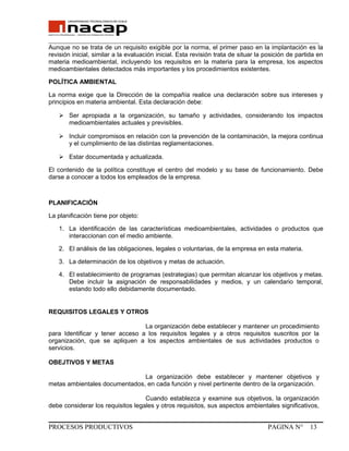 _______________________________________________________________________________
Aunque no se trata de un requisito exigible por la norma, el primer paso en la implantación es la
revisión inicial, similar a la evaluación inicial. Esta revisión trata de situar la posición de partida en
materia medioambiental, incluyendo los requisitos en la materia para la empresa, los aspectos
medioambientales detectados más importantes y los procedimientos existentes.
POLÍTICA AMBIENTAL
La norma exige que la Dirección de la compañía realice una declaración sobre sus intereses y
principios en materia ambiental. Esta declaración debe:
 Ser apropiada a la organización, su tamaño y actividades, considerando los impactos
medioambientales actuales y previsibles.
 Incluir compromisos en relación con la prevención de la contaminación, la mejora continua
y el cumplimiento de las distintas reglamentaciones.
 Estar documentada y actualizada.
El contenido de la política constituye el centro del modelo y su base de funcionamiento. Debe
darse a conocer a todos los empleados de la empresa.
PLANIFICACIÓN
La planificación tiene por objeto:
1. La identificación de las características medioambientales, actividades o productos que
interaccionan con el medio ambiente.
2. El análisis de las obligaciones, legales o voluntarias, de la empresa en esta materia.
3. La determinación de los objetivos y metas de actuación.
4. El establecimiento de programas (estrategias) que permitan alcanzar los objetivos y metas.
Debe incluir la asignación de responsabilidades y medios, y un calendario temporal,
estando todo ello debidamente documentado.
REQUISITOS LEGALES Y OTROS
La organización debe establecer y mantener un procedimiento
para Identificar y tener acceso a los requisitos legales y a otros requisitos suscritos por la
organización, que se apliquen a los aspectos ambientales de sus actividades productos o
servicios.
OBEJTIVOS Y METAS
La organización debe establecer y mantener objetivos y
metas ambientales documentados, en cada función y nivel pertinente dentro de la organización.
Cuando establezca y examine sus objetivos, la organización
debe considerar los requisitos legales y otros requisitos, sus aspectos ambientales significativos,
PROCESOS PRODUCTIVOS PAGINA N° 13
 