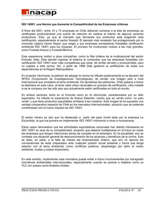 _______________________________________________________________________________
ISO 14001, una Norma que Aumenta la Competitividad de las Empresas chilenas
A fines del 2001, entre 10 y 15 empresas en Chile deberían sumarse a la lista de empresas ya
certificadas produciéndose una suerte de reacción en cadena al interior de algunos sectores
productivos. Esto, ya que el mercado que demanda sus productos está exigiendo esta
certificación, especialmente al sector forestal. El ejemplo más revelador fue protagonizado por la
conocida cadena Home Depot, que exigió a sus empresas proveedoras forestales certificación
ambiental ISO 14001 para los bosques. El proceso ha involucrado incluso a las más grandes,
como Forestal Arauco y Forestal Mininco.
Esta experiencia motivó a otras compañías, como la filial chilena de la multinacional del sector
frutícola, Dole. Ésta decidió ingresar al sistema al comprobar que las empresas forestales con
certificación ISO 14001 eran más competitivas que otras, de similar tamaño y productividad, pero
no sujetas a esta norma. Así, a partir de 1998 Dole gestionó la certificación de todas sus
dependencias en la Región Metropolitana.
En el sector vitivinícola, la petición de adoptar la norma ha influido positivamente en la decisión del
INTEC (Corporación de Investigaciones Tecnológicas), de vender una imagen país a nivel
internacional que considere el tema ambiental. De aprobarse las peticiones, Chile pasaría a tomar
la delantera en este rubro, al tener siete viñas nacionales en proceso de certificación, cifra notable
si se le compara con las sólo seis que actualmente están certificadas en todo el mundo.
En ambos sectores, tanto en el frutícola como en el vitivinícola, caracterizados por su afán
exportador, ha influido la experiencia de Nueva Zelandia, nación que se vende como “un país
verde” y que tiene productos exportables similares a los nuestros. Esta imagen le ha supuesto una
ventaja comparativa respecto de Chile en los mercados internacionales, situación que se pretende
contrarrestar con el nuevo impulso de ISO 14001.
El sector minero es otro que ha destacado a partir del paso inicial dado por la empresa La
Escondida, la que fue pionera en implementar ISO 14001 motivando a otras a incorporarse.
Estos casos demuestran que las actividades exportadoras nacionales han debido interesarse en
ISO 14001 en aras de su competitividad, situación que debería multiplicarse en el futuro en todas
las empresas que tengan intenciones serias de competir en el extranjero. En la actualidad, aún se
constata una situación general de desconocimiento de los alcances y beneficios de la norma. Esto
se debe, en parte, a la falta de interés del empresariado chileno, que aún no aprecia las
conveniencias de estar preparados ante cualquier presión social presente y futura que tenga
relación con el tema ambiental, como conflictos públicos, desprestigio por daño al medio
ambiente, multas y costos imprevistos.
En este sentido, implementar esta normativa puede evitar a futuro inconvenientes por transgredir
normativas ambientales internacionales, especialmente cuando se postula a tratados como un
TLC con países como Estados Unidos.
PROCESOS PRODUCTIVOS PAGINA N° 20
 