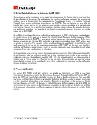 _______________________________________________________________________________
El Rol del Estado Chileno en la Aplicación de ISO 14001
Hasta ahora no se ha constatado un rol preponderante por parte del Estado chileno en el incentivo
de acreditación de la norma. Su participación se remite a esfuerzos puntuales de organismos
medios, como la Corporación de Investigaciones Tecnológicas, Intec, y el Instituto Nacional
Forestal, Infor, ambas entidades dependientes de CORFO. Esto se traduce en una falta de
interés, con mayor fuerza, en los sectores empresariales menos sensibles a la competencia
internacional, los que no se sienten interpelados a adoptar estas medidas. En aquellos ámbitos,
una política de incentivo y un aparato de certificadores nacionales podrían favorecer un interés
mayor por la ISO 14001.
Si en Chile el interés por la norma ha tenido un auge durante el 2001, éste ha sido impulsado por
el mundo privado antes que por el estado. El rol del Instituto Nacional de Normalización (INN),
también dependiente de CORFO, y a cargo de aplicar las normas internacionales en Chile, entre
las que se cuentan las Normas ISO, ha tenido un protagonismo relativo desde 1997, año en que
se aprobó la normativa. Por ejemplo, no han existido políticas de acreditación de certificadores, lo
cual encarece el ingreso de las empresas nacionales a ISO 14001 por las dos vías posibles:
contratar certificadores extranjeros o recurrir a expertos nacionales que han debido invertir altas
sumas de dinero para habilitarse en el extranjero.
En la actualidad, una empresa chilena debe pagar aproximadamente 20 mil dólares por la gestión
de certificación, más los costos de auditorias, lo que indudablemente, inhibe a las pequeñas y
medianas empresas interesadas en acreditar ISO 14001. La situación podría ser más perjudicial a
medida que la norma crece en influencia en los mercados internacionales, ya que los países
desarrollados avanzan en la acreditación a un ritmo vertiginoso, en contraste con los esfuerzos
tímidos de países como Chile.
El Proceso de Revisión
La norma ISO 14001 entró por primera vez, desde su nacimiento en 1996, a una fase
internacional de revisión, a cargo del denominado Grupo de Trabajo I del Comité Técnico 207, en
junio de 1999. La medida fue adoptada ese año en Seúl y desde entonces se han sucedido
reuniones en Washington, Estocolmo y Salvador de Bahía, donde se acordaron pautas tendientes
a evitar requisitos adicionales a los actuales. Después de participar en la reunión de Kuala
Lumpur, Malasia, entre el 1 y 8 de julio, el Instituto Nacional de Normalización de Chile (INN) se
comprometió a iniciar una mesa de trabajo que congregará a representantes de todos los ámbitos
de la sociedad interesados en el tema, capaces de aportar criterios técnicos a la revisión de la
norma.
PROCESOS PRODUCTIVOS PAGINA N° 21
 