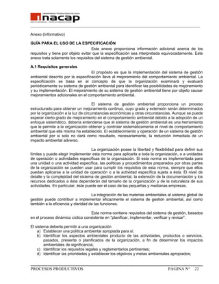 _______________________________________________________________________________
Anexo (Informativo)
GUÍA PARA EL USO DE LA ESPECIFICACIÓN
Este anexo proporciona información adicional acerca de los
requisitos y tiene por objeto evitar que la especificación sea interpretada equivocadamente. Este
anexo trata solamente los requisitos del sistema de gestión ambiental.
A.1 Requisitos generales
El propósito es que la implementación del sistema de gestión
ambiental descrito por la especificación lleve al mejoramiento del comportamiento ambiental. La
especificación se basa en el concepto de que la organización examinará y evaluará
periódicamente su sistema de gestión ambiental para identificar las posibilidades de mejoramiento
y su implementación. El mejoramiento de su sistema de gestión ambiental tiene por objeto causar
mejoramientos adicionales en el comportamiento ambiental.
El sistema de gestión ambiental proporciona un proceso
estructurado para obtener un mejoramiento continuo, cuyo grado y extensión serán determinados
por la organización a la luz de circunstancias económicas y otras circunstancias. Aunque se puede
esperar cierto grado de mejoramiento en el comportamiento ambiental debido a la adopción de un
enfoque sistemático, debería entenderse que el sistema de gestión ambiental es una herramienta
que le permite a la organización obtener y controlar sistemáticamente el nivel de comportamiento
ambiental que ella misma ha establecido. El establecimiento y operación de un sistema de gestión
ambiental por si solo no dará como resultado, necesariamente, la reducción inmediata de un
impacto ambiental adverso.
La organización posee la libertad y flexibilidad para definir sus
límites y puede elegir implementar esta norma para aplicarla a toda la organización, o a unidades
de operación o actividades específicas de la organización. Si esta norma es implementada para
una unidad o una actividad específica, las políticas y procedimientos preparados por otras partes
de la organización se pueden usar para cumplir los requisitos de esta norma, siempre que ellos
puedan aplicarse a la unidad de operación o a la actividad específica sujeta a ésta. El nivel de
detalle y la complejidad del sistema de gestión ambiental, la extensión de la documentación y los
recursos dedicados a éste dependerán del tamaño de la organización y de la naturaleza de sus
actividades. En particular, éste puede ser el caso de las pequeñas y medianas empresas.
La integración de las materias ambientales al sistema global de
gestión puede contribuir a implementar eficazmente el sistema de gestión ambiental, así como
también a la eficiencia y claridad de las funciones.
Esta norma contiene requisitos del sistema de gestión, basados
en el proceso dinámico cíclico consistente en “planificar, implementar, verificar y revisar”.
El sistema deberla permitir a una organización
a) Establecer una política ambiental apropiada para si;
b) Identificar los aspectos ambientales producto de las actividades, productos o servicios,
pasados, presente o planificados de la organización, a fin de determinar los impactos
ambientales de significancia;
c) Identificar los requisitos legales y reglamentarios pertinentes;
d) Identificar las prioridades y establecer los objetivos y metas ambientales apropiados;
PROCESOS PRODUCTIVOS PAGINA N° 22
 