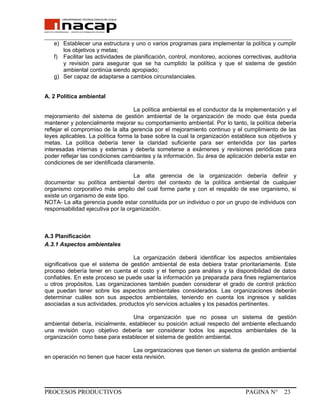 _______________________________________________________________________________
e) Establecer una estructura y uno o varios programas para implementar la política y cumplir
los objetivos y metas;
f) Facilitar las actividades de planificación, control, monitoreo, acciones correctivas, auditoria
y revisión para asegurar que se ha cumplido la política y que el sistema de gestión
ambiental continúa siendo apropiado;
g) Ser capaz de adaptarse a cambios circunstanciales.
A. 2 Política ambiental
La política ambiental es el conductor da la implementación y el
mejoramiento del sistema de gestión ambiental de la organización de modo que ésta pueda
mantener y potencialmente mejorar su comportamiento ambiental. Por lo tanto, la política debería
reflejar el compromiso de la alta gerencia por el mejoramiento continuo y el cumplimiento de las
leyes aplicables. La política forma la base sobre la cual la organización establece sus objetivos y
metas. La política debería tener la claridad suficiente para ser entendida por las partes
interesadas internas y externas y deberla someterse a exámenes y revisiones periódicas para
poder reflejar las condiciones cambiantes y la información. Su área de aplicación debería estar en
condiciones de ser identificada claramente.
La alta gerencia de la organización debería definir y
documentar su política ambiental dentro del contexto de la política ambiental de cualquier
organismo corporativo más amplio del cual forme parte y con el respaldo de ese organismo, si
existe un organismo de este tipo.
NOTA- La alta gerencia puede estar constituida por un individuo o por un grupo de individuos con
responsabilidad ejecutiva por la organización.
A.3 Planificación
A.3.1 Aspectos ambientales
La organización deberá identificar los aspectos ambientales
significativos que el sistema de gestión ambiental de esta debiera tratar prioritariamente. Este
proceso debería tener en cuenta el costo y el tiempo para análisis y la disponibilidad de datos
confiables. En este proceso se puede usar la información ya preparada para fines reglamentarios
u otros propósitos. Las organizaciones también pueden considerar el grado de control práctico
que puedan tener sobre los aspectos ambientales considerados. Las organizaciones deberán
determinar cuáles son sus aspectos ambientales, teniendo en cuenta los ingresos y salidas
asociadas a sus actividades, productos y/o servicios actuales y los pasados pertinentes.
Una organización que no posea un sistema de gestión
ambiental debería, inicialmente, establecer su posición actual respecto del ambiente efectuando
una revisión cuyo objetivo debería ser considerar todos los aspectos ambientales de la
organización como base para establecer el sistema de gestión ambiental.
Las organizaciones que tienen un sistema de gestión ambiental
en operación no tienen que hacer esta revisión.
PROCESOS PRODUCTIVOS PAGINA N° 23
 