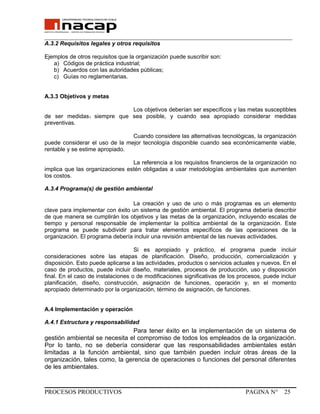 _______________________________________________________________________________
A.3.2 Requisitos legales y otros requisitos
Ejemplos de otros requisitos que la organización puede suscribir son:
a) Códigos de práctica industrial;
b) Acuerdos con las autoridades públicas;
c) Guías no reglamentarias.
A.3.3 Objetivos y metas
Los objetivos deberían ser específicos y las metas susceptibles
de ser medidas1 siempre que sea posible, y cuando sea apropiado considerar medidas
preventivas.
Cuando considere las alternativas tecnológicas, la organización
puede considerar el uso de la mejor tecnología disponible cuando sea económicamente viable,
rentable y se estime apropiado.
La referencia a los requisitos financieros de la organización no
implica que las organizaciones estén obligadas a usar metodologías ambientales que aumenten
los costos.
A.3.4 Programa(s) de gestión ambiental
La creación y uso de uno o más programas es un elemento
clave para implementar con éxito un sistema de gestión ambiental. El programa debería describir
de que manera se cumplirán los objetivos y las metas de la organización, incluyendo escalas de
tiempo y personal responsable de implementar la política ambiental de la organización. Este
programa se puede subdividir para tratar elementos específicos de las operaciones de la
organización. El programa debería incluir una revisión ambiental de las nuevas actividades.
Si es apropiado y práctico, el programa puede incluir
consideraciones sobre las etapas de planificación. Diseño, producción, comercialización y
disposición. Esto puede aplicarse a las actividades, productos o servicios actuales y nuevos. En el
caso de productos, puede incluir diseño, materiales, procesos de producción, uso y disposición
final. En el caso de instalaciones o de modificaciones significativas de los procesos, puede incluir
planificación, diseño, construcción, asignación de funciones, operación y, en el momento
apropiado determinado por la organización, término de asignación, de funciones.
A.4 Implementación y operación
A.4.1 Estructura y responsabilidad
Para tener éxito en la implementación de un sistema de
gestión ambiental se necesita el compromiso de todos los empleados de la organización.
Por lo tanto, no se debería considerar que las responsabilidades ambientales están
limitadas a la función ambiental, sino que también pueden incluir otras áreas de la
organización, tales como, la gerencia de operaciones o funciones del personal diferentes
de les ambientales.
PROCESOS PRODUCTIVOS PAGINA N° 25
 