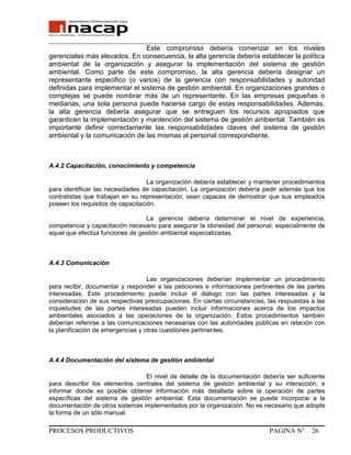 _______________________________________________________________________________
Este compromiso debería comenzar en los niveles
gerenciales más elevados. En consecuencia, la alta gerencia debería establecer la política
ambiental de la organización y asegurar la implementación del sistema de gestión
ambiental. Como parte de este compromiso, la alta gerencia debería designar un
representante especifico (o varios) de la gerencia con responsabilidades y autoridad
definidas para implementar el sistema de gestión ambiental. En organizaciones grandes o
complejas se puede nombrar más de un representante. En las empresas pequeñas o
medianas, una sola persona puede hacerse cargo de estas responsabilidades. Además,
la alta gerencia debería asegurar que se entreguen los recursos apropiados que
garanticen la implementación y mantención del sistema de gestión ambiental. También es
importante definir correctamente las responsabilidades claves del sistema de gestión
ambiental y la comunicación de las mismas al personal correspondiente.
A.4.2 Capacitación, conocimiento y competencia
La organización debería establecer y mantener procedimientos
para identificar las necesidades de capacitación. La organización debería pedir además que los
contratistas que trabajan en su representación, sean capaces de demostrar que sus empleados
poseen los requisitos de capacitación.
La gerencia debería determinar el nivel de experiencia,
competencia y capacitación necesario para asegurar la idoneidad del personal, especialmente de
aquel que efectúa funciones de gestión ambiental especializadas.
A.4.3 Comunicación
Las organizaciones deberían implementar un procedimiento
para recibir, documentar y responder a las peticiones e informaciones pertinentes de las partes
interesadas. Este procedimiento puede incluir el diálogo con las partes interesadas y la
consideración de sus respectivas preocupaciones. En ciertas circunstancias, las respuestas a las
inquietudes de las partes interesadas pueden incluir informaciones acerca de los impactos
ambientales asociados a las operaciones de la organización. Estos procedimientos también
deberían referirse a las comunicaciones necesarias con las autoridades públicas en relación con
la planificación de emergencias y otras cuestiones pertinentes.
A.4.4 Documentación del sistema de gestión ambiental
El nivel de detalle de la documentación debería ser suficiente
para describir los elementos centrales del sistema de gestión ambiental y su interacción, e
informar donde es posible obtener información más detallada sobre la operación de partes
específicas del sistema de gestión ambiental. Esta documentación se puede incorporar a la
documentación de otros sistemas implementados por la organización. No es necesario que adopte
la forma de un sólo manual.
PROCESOS PRODUCTIVOS PAGINA N° 26
 