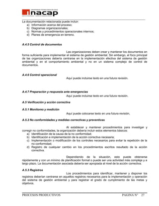 _______________________________________________________________________________
La documentación relacionada puede incluir:
a) Información acerca del proceso;
b) Diagramas organizacionales;
c) Normas y procedimientos operacionales internos;
d) Planes de emergencia en terreno.
A.4.5 Control de documentos
Las organizaciones deben crear y mantener los documentos en
forma suficiente para implementar el sistema de gestión ambiental. Sin embargo, el foco principal
de las organizaciones debería centrarse en la implementación efectiva del sistema de gestión
ambiental y en el comportamiento ambiental y no en un sistema complejo de control de
documentos.
A.4.6 Control operacional
Aquí puede incluirse texto en una futura revisión.
A.4.7 Preparación y respuesta ante emergencias
Aquí puede incluirse texto en una futura revisión.
A.5 Verificación y acción correctiva
A.5.1 Monitoreo y medición
Aquí puede colocarse texto en una futura revisión,
A.5.2 No conformidades y medidas correctivas y preventivas
Al establecer y mantener procedimientos para investigar y
corregir no conformidades, la organización debería incluir estos elementos básicos:
a) Identificación de la causa de la no conformidad;
b) Identificación e implementación de la acción correctiva necesaria;
c) Implementación o modificación de los controles necesarios para evitar la repetición de la
no conformidad;
d) Registro de cualquier cambio en los procedimientos escritos resultado de la acción
correctiva.
Dependiendo de la situación, esto puede obtenerse
rápidamente y con un mínimo de planificación formal o puede ser una actividad más compleja y a
largo plazo. La documentación asociada debería ser apropiada al nivel de la acción correctiva.
A.5.3 Registros
Los procedimientos para identificar, mantener y disponer los
registros deberían centrarse en aquellos registros necesarios para la implementación y operación
del sistema de gestión ambiental y para registrar el grado de cumplimiento de las metas y
objetivos.
PROCESOS PRODUCTIVOS PAGINA N° 27
 