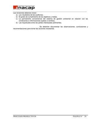 _______________________________________________________________________________
Las revisiones deberían incluir:
a) Los resultados de las auditorias;
b) El grado de cumplimiento de los objetivos y metas;
c) La permanente conveniencia del sistema de gestión ambiental en relación con las
condiciones e informaciones sujetas a cambios;
d) Las inquietudes entre las partes interesadas pertinentes.
Se deberían documentar las observaciones, conclusiones y
recomendaciones para tomar las acciones necesarias.
PROCESOS PRODUCTIVOS PAGINA N° 29
 