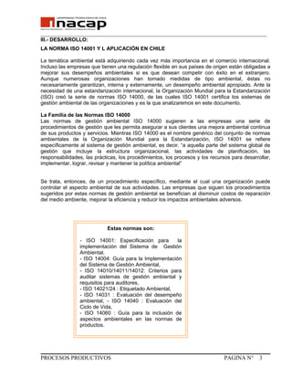 _______________________________________________________________________________
III.- DESARROLLO:
LA NORMA ISO 14001 Y L APLICACIÓN EN CHILE
La temática ambiental está adquiriendo cada vez más importancia en el comercio internacional.
Incluso las empresas que tienen una regulación flexible en sus países de origen están obligadas a
mejorar sus desempeños ambientales si es que desean competir con éxito en el extranjero.
Aunque numerosas organizaciones han tomado medidas de tipo ambiental, éstas no
necesariamente garantizan, interna y externamente, un desempeño ambiental apropiado. Ante la
necesidad de una estandarización internacional, la Organización Mundial para la Estandarización
(ISO) creó la serie de normas ISO 14000, de las cuales ISO 14001 certifica los sistemas de
gestión ambiental de las organizaciones y es la que analizaremos en este documento.
La Familia de las Normas ISO 14000
Las normas de gestión ambiental ISO 14000 sugieren a las empresas una serie de
procedimientos de gestión que les permita asegurar a sus clientes una mejora ambiental continua
de sus productos y servicios. Mientras ISO 14000 es el nombre genérico del conjunto de normas
ambientales de la Organización Mundial para la Estandarización, ISO 14001 se refiere
específicamente al sistema de gestión ambiental, es decir, “a aquella parte del sistema global de
gestión que incluye la estructura organizacional, las actividades de planificación, las
responsabilidades, las prácticas, los procedimientos, los procesos y los recursos para desarrollar,
implementar, lograr, revisar y mantener la política ambiental”
Se trata, entonces, de un procedimiento específico, mediante el cual una organización puede
controlar el aspecto ambiental de sus actividades. Las empresas que siguen los procedimientos
sugeridos por estas normas de gestión ambiental se benefician al disminuir costos de reparación
del medio ambiente, mejorar la eficiencia y reducir los impactos ambientales adversos.
PROCESOS PRODUCTIVOS PAGINA N° 3
Estas normas son:
- ISO 14001: Especificación para la
implementación del Sistema de Gestión
Ambiental,
- ISO 14004: Guía para la Implementación
del Sistema de Gestión Ambiental,
- ISO 14010/14011/14012: Criterios para
auditar sistemas de gestión ambiental y
requisitos para auditores,
- ISO 14021/24 : Etiquetado Ambiental,
- ISO 14031 : Evaluación del desempeño
ambiental, - ISO 14040 : Evaluación del
Ciclo de Vida,
- ISO 14060 : Guía para la inclusión de
aspectos ambientales en las normas de
productos.
 
