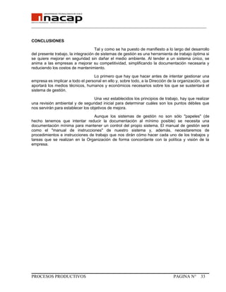 _______________________________________________________________________________
CONCLUSIONES
Tal y como se ha puesto de manifiesto a lo largo del desarrollo
del presente trabajo, la integración de sistemas de gestión es una herramienta de trabajo óptima si
se quiere mejorar en seguridad sin dañar el medio ambiente. Al tender a un sistema único, se
anima a las empresas a mejorar su competitividad, simplificando la documentación necesaria y
reduciendo los costos de mantenimiento.
Lo primero que hay que hacer antes de intentar gestionar una
empresa es implicar a todo el personal en ello y, sobre todo, a la Dirección de la organización, que
aportará los medios técnicos, humanos y económicos necesarios sobre los que se sustentará el
sistema de gestión.
Una vez establecidos los principios de trabajo, hay que realizar
una revisión ambiental y de seguridad inicial para determinar cuáles son los puntos débiles que
nos servirán para establecer los objetivos de mejora.
Aunque los sistemas de gestión no son sólo "papeles" (de
hecho tenemos que intentar reducir la documentación al mínimo posible) se necesita una
documentación mínima para mantener un control del propio sistema. El manual de gestión será
como el "manual de instrucciones" de nuestro sistema y, además, necesitaremos de
procedimientos e instrucciones de trabajo que nos dirán cómo hacer cada uno de los trabajos y
tareas que se realizan en la Organización de forma concordante con la política y visión de la
empresa.
PROCESOS PRODUCTIVOS PAGINA N° 33
 