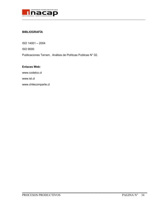 _______________________________________________________________________________
BIBLIOGRAFÍA
ISO 14001 – 2004
ISO 9000
Publicaciones Terram, Análisis de Políticas Publicas N° 02.
Enlaces Web:
www.codelco.cl
www.ist.cl
www.chilecomparte.cl
PROCESOS PRODUCTIVOS PAGINA N° 34
 