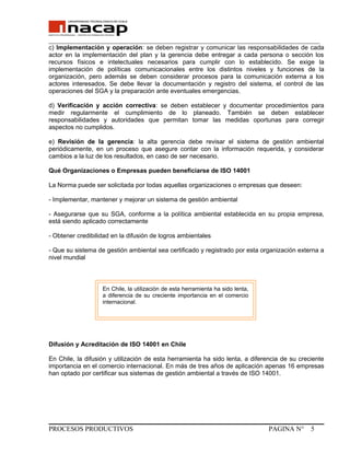 _______________________________________________________________________________
c) Implementación y operación: se deben registrar y comunicar las responsabilidades de cada
actor en la implementación del plan y la gerencia debe entregar a cada persona o sección los
recursos físicos e intelectuales necesarios para cumplir con lo establecido. Se exige la
implementación de políticas comunicacionales entre los distintos niveles y funciones de la
organización, pero además se deben considerar procesos para la comunicación externa a los
actores interesados. Se debe llevar la documentación y registro del sistema, el control de las
operaciones del SGA y la preparación ante eventuales emergencias.
d) Verificación y acción correctiva: se deben establecer y documentar procedimientos para
medir regularmente el cumplimiento de lo planeado. También se deben establecer
responsabilidades y autoridades que permitan tomar las medidas oportunas para corregir
aspectos no cumplidos.
e) Revisión de la gerencia: la alta gerencia debe revisar el sistema de gestión ambiental
periódicamente, en un proceso que asegure contar con la información requerida, y considerar
cambios a la luz de los resultados, en caso de ser necesario.
Qué Organizaciones o Empresas pueden beneficiarse de ISO 14001
La Norma puede ser solicitada por todas aquellas organizaciones o empresas que deseen:
- Implementar, mantener y mejorar un sistema de gestión ambiental
- Asegurarse que su SGA, conforme a la política ambiental establecida en su propia empresa,
está siendo aplicado correctamente
- Obtener credibilidad en la difusión de logros ambientales
- Que su sistema de gestión ambiental sea certificado y registrado por esta organización externa a
nivel mundial
Difusión y Acreditación de ISO 14001 en Chile
En Chile, la difusión y utilización de esta herramienta ha sido lenta, a diferencia de su creciente
importancia en el comercio internacional. En más de tres años de aplicación apenas 16 empresas
han optado por certificar sus sistemas de gestión ambiental a través de ISO 14001.
PROCESOS PRODUCTIVOS PAGINA N° 5
En Chile, la utilización de esta herramienta ha sido lenta,
a diferencia de su creciente importancia en el comercio
internacional.
 