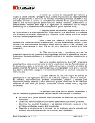 _______________________________________________________________________________
A medida que aumenta la preocupación por mantener y
mejorar la calidad ambiental y proteger la salud humana, organizaciones de todos los tamaños
dirigen progresivamente su atención a los impactos ambientales potenciales resultado de sus
actividades, productos o servicios. El comportamiento ambiental de una organización adquiere
cada vez más importancia para las partes interesadas internas y externas. La obtención de un
comportamiento ambiental sano exige a la organización un compromiso con un enfoque
sistemático y con el mejoramiento continuo del sistema de gestión ambiental (SGA).
El propósito general de esta norma es proporcionar ayuda a
las organizaciones que están implementando o mejorando su SGA. Esta norma es consistente
con el concepto de desarrollo sustentable y es compatible con los diversos marcos de trabajos
culturales, sociales y organizacionales.
Debe notarse que solamente NCh-ISO 14001 contiene
requisitos que pueden ser auditados objetivamente con fines de certificación / registro o auto
declaraciones. Alternativamente. Esta norma incluye ejemplos, descripciones y opciones que
contribuyen a la implementación de un SGA y a reforzar su relación con la gestión global de la
organización.
Un SGA proporciona orden y consistencia para que las
organizaciones orienten las preocupaciones ambientales a través de la asignación de recursos,
la asignación de responsabilidades, y la evaluación continua de las prácticas, procedimientos y
procesos.
Esta norma considera los elementos de un SGA y proporciona
asesoría práctica sobre cómo implementar o mejorar un sistema de este tipo. También asesora a
las organizaciones sobre la manera de iniciar efectivamente, mejorar o mantener un sistema de
gestión ambiental. Tal sistema es esencial para que una organización pueda prever y cumplir
sus objetivos ambientales y asegurar el cumplimiento continuo de los requisitos nacionales y/o
internacionales.
La gestión ambiental es una parte integral del sistema de
gestión global de una organización. El diseño de un SGA es un proceso continuo e interactivo.
La estructura, responsabilidades, prácticas, procedimientos, procesos y recursos para
implementar políticas, objetivos y metas ambientales pueden coordinarse con los esfuerzos
existentes en otras áreas (por ejemplo, operaciones, finanzas, calidad, salud y seguridad
ocupacional).
Los principios clave para que los gerentes implementen o
mejoren un sistema de gestión ambiental, incluyen, pero no están limitados a, lo siguiente.
• Reconocer que la gestión ambiental se encuentra entre las prioridades corporativas más
importantes.
• Establecer y mantener la comunicación con las partes interesadas internas y externas.
• Determinar los requisitos legislativos y los aspectos ambientales asociados a las
actividades, productos o servicios de la organización.
• Desarrollar el compromiso de la gerencia y de los empleados para la protección del
ambiente, asignando claramente los compromisos y responsabilidades.
PROCESOS PRODUCTIVOS PAGINA N° 7
 
