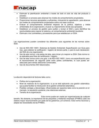 _______________________________________________________________________________
• Estimular la planificación ambiental a través de todo el ciclo de vida del producto o
proceso.
• Establecer un proceso para alcanzar los niveles de comportamiento proyectados.
• Proporcionar recursos apropiados y suficientes, incluyendo la capacitación, para alcanzar
los niveles de comportamiento proyectados sobre una base continua.
• Evaluar el comportamiento ambiental respecto de la política, objetivos y metas
ambientales de la organización y buscar su mejoramiento donde sea apropiado.
• Establecer un proceso de gestión para auditar y revisar el SGA y para identificar las
oportunidades para mejorar el sistema y el comportamiento ambiental resultante.
• Estimular a los contratistas y proveedores para que establezcan un SGA.
Las organizaciones pueden considerar los diferentes usos siguientes de las normas sobre
SGA.
 Uso de NCh-ISO 14001, Sistemas de Gestión Ambiental- Especificación con Guía para
Uso, para obtener la certificación / registro de tercera parte, o para la auto declaración
del SGA de una organización.
 Uso de esta norma, o de partes de ésta, para iniciar y/o mejorar su SGA. Esta norma no
es aplicable para fines de certificación / registro.
 Uso de esta norma como una gula, o de NCh-ISO 14001, como una especificación para
el reconocimiento de segunda parte entre partes contratantes, lo cual puede ser
adecuado para ciertas relaciones comerciales.
 Uso de documentos ISO relacionados.
La elección dependerá de factores tales como:
• Política de la organización;
• Nivel de madurez de la organización; si ya se está aplicando una gestión sistemática
que pueda facilitar la introducción de la gestión ambiental sistemática;
• Posibles ventajas y desventajas, influenciadas por aspectos tales como la posición en el
mercado, la reputación existente y las relaciones externas;
• Tamaño de la organización.
Esta norma puede ser usada por organizaciones de cualquier
tamaño. No obstante, la importancia de las pequeñas y medianas empresas (PYMES) cada vez
obtiene mayor reconocimiento por parte de los gobiernos y el comercio. Esta norma reconoce y
adapta las necesidades de las PYMES.
PROCESOS PRODUCTIVOS PAGINA N° 8
 