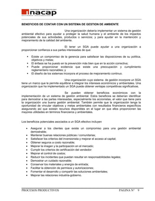 _______________________________________________________________________________
BENEFICIOS DE CONTAR CON UN SISTEMA DE GESTION DE AMBIENTE
Una organización debería implementar un sistema de gestión
ambiental efectivo para ayudar a proteger la salud humana y el ambiente de los impactos
potenciales de sus actividades, productos o servicios; y para ayudar en la mantención y
mejoramiento de la calidad del ambiente.
El tener un SGA puede ayudar a una organización a
proporcionar confianza a sus partes interesadas de que:
 Existe un compromiso de la gerencia para satisfacer las disposiciones de su política,
objetivos y metas;
 El énfasis se ha puesto en la prevención más bien que en la acción correctiva;
 Puede proporcionar evidencia que existe una preocupación y cumplimiento
reglamentario razonables; y
 El diseño de los sistemas incorpora el proceso de mejoramiento continuo.
Una organización cuyo sistema de gestión incorpore un SGA
tiene un marco que le permite equilibrar e integrar los intereses económicos y ambientales. Una
organización que ha implementado un SGA puede obtener ventajas competitivas significativas.
Se pueden obtener beneficios económicos con la
implementación de un sistema de gestión ambiental. Estos beneficios se deberían identificar
para demostrar a las partes interesadas, especialmente los accionistas, el valor que tiene para
la organización una buena gestión ambiental. También permite que la organización tenga la
oportunidad de vincular objetivos y metas ambientales con resultados financieros específicos
asegurando así que existan recursos disponibles en el lugar en que ellos proporcionen las
mayores utilidades en términos financieros y ambientales.
Los beneficios potenciales asociados a un SGA efectivo incluyen
• Asegurar a los clientes que existe un compromiso para una gestión ambiental
demostrable;
• Mantener buenas relaciones públicas / comunitarias;
• Satisfacer los criterios del inversionista y mejorar el acceso al capital;
• Obtener seguros a costo razonable;
• Mejorar la imagen y la participación en el mercado;
• Cumplir los criterios de certificación del vendedor:
• Mejorar el control de costos;
• Reducir los incidentes que puedan resultar en responsabilidades legales;
• Demostrar un cuidado razonable;
• Conservar los materiales y energía de entrada;
• Facilitar la obtención de permisos y autorizaciones;
• Fomentar el desarrollo y compartir las soluciones ambientales;
• Mejorar las relaciones industria-gobierno.
PROCESOS PRODUCTIVOS PAGINA N° 9
 