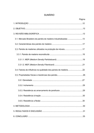 SUMÁRIO
Página
1. INTRODUÇÃO ......................................................................................................12
2. OBJETIVO..............................................................................................................13
3. REVISÃO BIBLIOGRÁFICA ..................................................................................13
3.1. Mercado Brasileiro de painéis de madeira industrializadas ............................13
3.2. Características dos painéis de madeira ..........................................................17
3.3. Painéis de madeiras utilizados na produção de móveis..................................17
3.3.1. Painéis de madeira reconstituída ..............................................................18
3.3.1.1. MDP (Medium Density Particleboard) .................................................19
3.3.1.2. MDF (Medium Density Fiberboard) .....................................................21
3.4. Fatores de influência na qualidade dos paineis de madeira............................22
3.5. Propriedades físicas e mecânicas dos painéis.................................................26
3.5.1 Densidade ...............................................................................................27
3.5.2. Inchamento .............................................................................................29
3.5.3. Resistência ao arrancamento de parafusos ...........................................29
3.5.4. Resistência à tração ...............................................................................30
3.6.5. Resistência a flexão ...............................................................................30
4. METODOLOGIA ....................................................................................................30
5. RESULTADOS E DISCUSSÂO .............................................................................31
6. CONCLUSÃO ........................................................................................................35
 