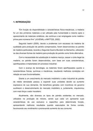 12
1. INTRODUÇÃO
“Em função da disponibilidade e características físico-mecânicas, a madeira
foi um dos primeiros materiais a ser utilizada pela humanidade e mesmo após o
aparecimento de materiais sintéticos, ela continua a ser empregada como matéria-
prima para inúmeros fins” (JUVENAL e MATTOS, 2002).
Segundo Iwakiri (2005), devido a problemas com escassez da madeira de
qualidade para produção de painéis compensados, foram desenvolvidos os painéis
de madeira particulada, durante a Segunda Guerra Mundial na Alemanha, utilizando-
se das diversas formas de madeira para produção de painéis como fonte alternativa.
Com a necessidade de substituição à madeira maciça, cessar o corte ilegal da
madeira, os painéis foram desenvolvidos, com base em suas características,
aperfeiçoadas e implantadas em processo industrial.
Com o avanço da tecnologia, os materiais foram aperfeiçoados quanto a
características físicas, químicas e mecânicas, resultando melhores condições em
relação as suas funcionalidades.
Diante a um crescimento do mercado imobiliário o setor industrial de painéis
de média densidade passou a expandir suas unidades devido ao aumento
expressivo de sua demanda. Os benefícios gerados com incentivos do governo
auxiliaram o desenvolvimento do mercado imobiliário e, juntamente, impulsionou
com mais força o setor moveleiro.
Atualmente, são diversos os tipos de painéis existentes no mercado,
utilizados na produção de móveis, sendo que cada um apresenta suas
características de uso exclusivo e específico para determinada função,
apresentando melhores resultados quando executados de forma correta,
favorecendo seu rendimento e promovendo aumento de seu consumo.
 