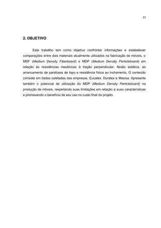 13
2. OBJETIVO
Este trabalho tem como objetivo confrontar informações e estabelecer
comparações entre dois materiais atualmente utilizados na fabricação de móveis, o
MDF (Medium Density Fiberboard) e MDP (Medium Density Particleboard) em
relação às resistências mecânicas à tração perpendicular, flexão estática, ao
arrancamento de parafusos de topo e resistência física ao inchamento. O conteúdo
consiste em dados coletados das empresas, Eucatex, Duratex e Masisa. Apresenta
também o potencial de utilização do MDP (Medium Density Particleboard) na
produção de móveis, respeitando suas limitações em relação a suas características
e promovendo o benefício de seu uso no custo final do projeto.
 