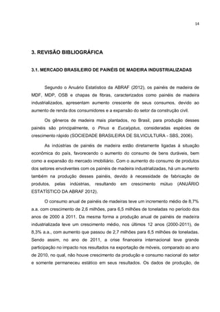 14
3. REVISÃO BIBLIOGRÁFICA
3.1. MERCADO BRASILEIRO DE PAINÉIS DE MADEIRA INDUSTRIALIZADAS
Segundo o Anuário Estatístico da ABRAF (2012), os painéis de madeira de
MDF, MDP, OSB e chapas de fibras, caracterizados como painéis de madeira
industrializados, apresentam aumento crescente de seus consumos, devido ao
aumento de renda dos consumidores e a expansão do setor da construção civil.
Os gêneros de madeira mais plantados, no Brasil, para produção desses
painéis são principalmente, o Pinus e Eucalyptus, consideradas espécies de
crescimento rápido (SOCIEDADE BRASILEIRA DE SILVICULTURA - SBS, 2006).
As indústrias de painéis de madeira estão diretamente ligadas à situação
econômica do país, favorecendo o aumento do consumo de bens duráveis, bem
como a expansão do mercado imobiliário. Com o aumento do consumo de produtos
dos setores envolventes com os painéis de madeira industrializadas, há um aumento
também na produção desses painéis, devido à necessidade de fabricação de
produtos, pelas indústrias, resultando em crescimento mútuo (ANUÁRIO
ESTATÍSTICO DA ABRAF 2012).
O consumo anual de painéis de madeiras teve um incremento médio de 8,7%
a.a. com crescimento de 2,6 milhões, para 6,5 milhões de toneladas no período dos
anos de 2000 à 2011. Da mesma forma a produção anual de painéis de madeira
industrializada teve um crescimento médio, nos últimos 12 anos (2000-2011), de
8,3% a.a., com aumento que passou de 2,7 milhões para 6,5 milhões de toneladas.
Sendo assim, no ano de 2011, a crise financeira internacional teve grande
participação no impacto nos resultados na exportação de móveis, comparado ao ano
de 2010, no qual, não houve crescimento da produção e consumo nacional do setor
e somente permaneceu estático em seus resultados. Os dados de produção, de
 