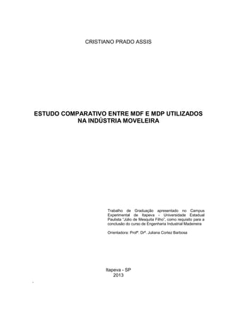 CRISTIANO PRADO ASSIS
ESTUDO COMPARATIVO ENTRE MDF E MDP UTILIZADOS
NA INDÚSTRIA MOVELEIRA
Trabalho de Graduação apresentado no Campus
Experimental de Itapeva - Universidade Estadual
Paulista “Júlio de Mesquita Filho”, como requisito para a
conclusão do curso de Engenharia Industrial Madeireira
Orientadora: Profª. Drª. Juliana Cortez Barbosa
Itapeva - SP
2013
.
 