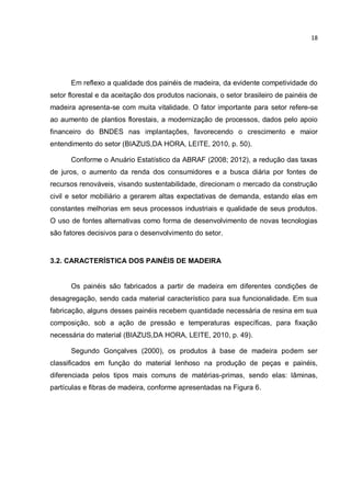 18
Em reflexo a qualidade dos painéis de madeira, da evidente competividade do
setor florestal e da aceitação dos produtos nacionais, o setor brasileiro de painéis de
madeira apresenta-se com muita vitalidade. O fator importante para setor refere-se
ao aumento de plantios florestais, a modernização de processos, dados pelo apoio
financeiro do BNDES nas implantações, favorecendo o crescimento e maior
entendimento do setor (BIAZUS,DA HORA, LEITE, 2010, p. 50).
Conforme o Anuário Estatístico da ABRAF (2008; 2012), a redução das taxas
de juros, o aumento da renda dos consumidores e a busca diária por fontes de
recursos renováveis, visando sustentabilidade, direcionam o mercado da construção
civil e setor mobiliário a gerarem altas expectativas de demanda, estando elas em
constantes melhorias em seus processos industriais e qualidade de seus produtos.
O uso de fontes alternativas como forma de desenvolvimento de novas tecnologias
são fatores decisivos para o desenvolvimento do setor.
3.2. CARACTERÍSTICA DOS PAINÉIS DE MADEIRA
Os painéis são fabricados a partir de madeira em diferentes condições de
desagregação, sendo cada material característico para sua funcionalidade. Em sua
fabricação, alguns desses painéis recebem quantidade necessária de resina em sua
composição, sob a ação de pressão e temperaturas específicas, para fixação
necessária do material (BIAZUS,DA HORA, LEITE, 2010, p. 49).
Segundo Gonçalves (2000), os produtos à base de madeira podem ser
classificados em função do material lenhoso na produção de peças e painéis,
diferenciada pelos tipos mais comuns de matérias-primas, sendo elas: lâminas,
partículas e fibras de madeira, conforme apresentadas na Figura 6.
 