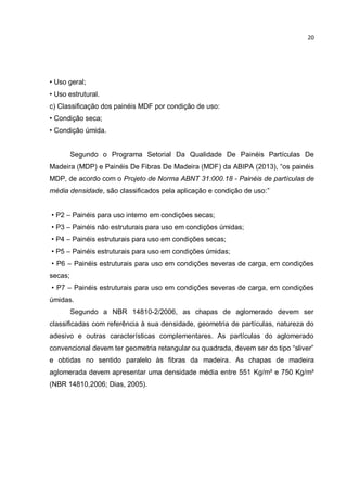 20
• Uso geral;
• Uso estrutural.
c) Classificação dos painéis MDF por condição de uso:
• Condição seca;
• Condição úmida.
Segundo o Programa Setorial Da Qualidade De Painéis Partículas De
Madeira (MDP) e Painéis De Fibras De Madeira (MDF) da ABIPA (2013), “os painéis
MDP, de acordo com o Projeto de Norma ABNT 31:000.18 - Painéis de partículas de
média densidade, são classificados pela aplicação e condição de uso:”
• P2 – Painéis para uso interno em condições secas;
• P3 – Painéis não estruturais para uso em condições úmidas;
• P4 – Painéis estruturais para uso em condições secas;
• P5 – Painéis estruturais para uso em condições úmidas;
• P6 – Painéis estruturais para uso em condições severas de carga, em condições
secas;
• P7 – Painéis estruturais para uso em condições severas de carga, em condições
úmidas.
Segundo a NBR 14810-2/2006, as chapas de aglomerado devem ser
classificadas com referência à sua densidade, geometria de partículas, natureza do
adesivo e outras características complementares. As partículas do aglomerado
convencional devem ter geometria retangular ou quadrada, devem ser do tipo “sliver”
e obtidas no sentido paralelo às fibras da madeira. As chapas de madeira
aglomerada devem apresentar uma densidade média entre 551 Kg/m³ e 750 Kg/m³
(NBR 14810,2006; Dias, 2005).
 