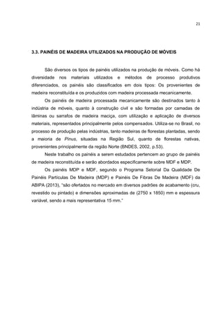 21
3.3. PAINÉIS DE MADEIRA UTILIZADOS NA PRODUÇÃO DE MÓVEIS
São diversos os tipos de painéis utilizados na produção de móveis. Como há
diversidade nos materiais utilizados e métodos de processo produtivos
diferenciados, os painéis são classificados em dois tipos: Os provenientes de
madeira reconstituída e os produzidos com madeira processada mecanicamente.
Os painéis de madeira processada mecanicamente são destinados tanto à
indústria de móveis, quanto à construção civil e são formadas por camadas de
lâminas ou sarrafos de madeira maciça, com utilização e aplicação de diversos
materiais, representados principalmente pelos compensados. Utiliza-se no Brasil, no
processo de produção pelas indústrias, tanto madeiras de florestas plantadas, sendo
a maioria de Pínus, situadas na Região Sul, quanto de florestas nativas,
provenientes principalmente da região Norte (BNDES, 2002, p.53).
Neste trabalho os painéis a serem estudados pertencem ao grupo de painéis
de madeira reconstituída e serão abordados especificamente sobre MDF e MDP.
Os painéis MDP e MDF, segundo o Programa Setorial Da Qualidade De
Painéis Partículas De Madeira (MDP) e Painéis De Fibras De Madeira (MDF) da
ABIPA (2013), “são ofertados no mercado em diversos padrões de acabamento (cru,
revestido ou pintado) e dimensões aproximadas de (2750 x 1850) mm e espessura
variável, sendo a mais representativa 15 mm.”
 