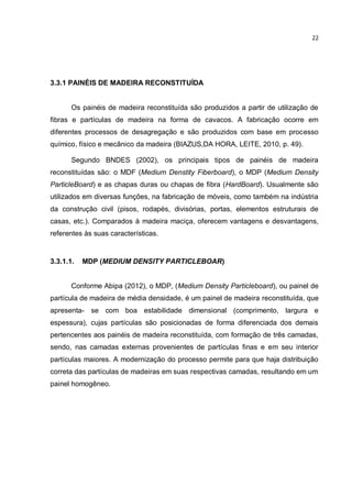 22
3.3.1 PAINÉIS DE MADEIRA RECONSTITUÍDA
Os painéis de madeira reconstituída são produzidos a partir de utilização de
fibras e partículas de madeira na forma de cavacos. A fabricação ocorre em
diferentes processos de desagregação e são produzidos com base em processo
químico, físico e mecânico da madeira (BIAZUS,DA HORA, LEITE, 2010, p. 49).
Segundo BNDES (2002), os principais tipos de painéis de madeira
reconstituídas são: o MDF (Medium Denstity Fiberboard), o MDP (Medium Density
ParticleBoard) e as chapas duras ou chapas de fibra (HardBoard). Usualmente são
utilizados em diversas funções, na fabricação de móveis, como também na indústria
da construção civil (pisos, rodapés, divisórias, portas, elementos estruturais de
casas, etc.). Comparados à madeira maciça, oferecem vantagens e desvantagens,
referentes às suas características.
3.3.1.1. MDP (MEDIUM DENSITY PARTICLEBOAR)
Conforme Abipa (2012), o MDP, (Medium Density Particleboard), ou painel de
partícula de madeira de média densidade, é um painel de madeira reconstituída, que
apresenta- se com boa estabilidade dimensional (comprimento, largura e
espessura), cujas partículas são posicionadas de forma diferenciada dos demais
pertencentes aos painéis de madeira reconstituída, com formação de três camadas,
sendo, nas camadas externas provenientes de partículas finas e em seu interior
partículas maiores. A modernização do processo permite para que haja distribuição
correta das partículas de madeiras em suas respectivas camadas, resultando em um
painel homogêneo.
 