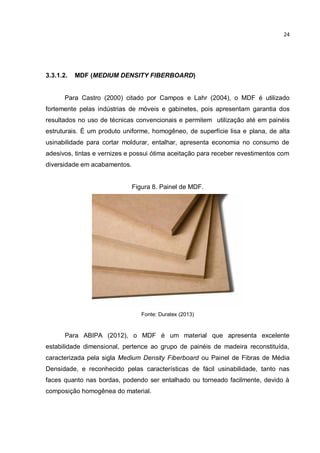 24
3.3.1.2. MDF (MEDIUM DENSITY FIBERBOARD)
Para Castro (2000) citado por Campos e Lahr (2004), o MDF é utilizado
fortemente pelas indústrias de móveis e gabinetes, pois apresentam garantia dos
resultados no uso de técnicas convencionais e permitem utilização até em painéis
estruturais. É um produto uniforme, homogêneo, de superfície lisa e plana, de alta
usinabilidade para cortar moldurar, entalhar, apresenta economia no consumo de
adesivos, tintas e vernizes e possui ótima aceitação para receber revestimentos com
diversidade em acabamentos.
Figura 8. Painel de MDF.
Fonte: Duratex (2013)
Para ABIPA (2012), o MDF é um material que apresenta excelente
estabilidade dimensional, pertence ao grupo de painéis de madeira reconstituída,
caracterizada pela sigla Medium Density Fiberboard ou Painel de Fibras de Média
Densidade, e reconhecido pelas características de fácil usinabilidade, tanto nas
faces quanto nas bordas, podendo ser entalhado ou torneado facilmente, devido à
composição homogênea do material.
 