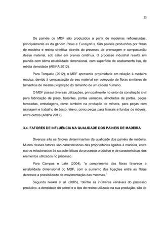 25
Os painéis de MDF são produzidos a partir de madeiras reflorestadas,
principalmente as do gênero Pinus e Eucalyptus. São painéis produzidos por fibras
de madeira e resina sintética através do processo de prensagem e compactação
desse material, sob calor em prensa contínua. O processo industrial resulta em
painéis com ótima estabilidade dimensional, com superfície de acabamento liso, de
média densidade (ABIPA 2012).
Para Torquato (2012), o MDF apresenta proximidade em relação à madeira
maciça, devido à compactação de seu material ser composto de fibras similares de
tamanhos de mesma proporção do tamanho de um cabelo humano.
O MDF possui diversas utilizações, principalmente no setor da construção civil
para fabricação de pisos, batentes, portas usinadas, almofadas de portas, peças
torneadas, embalagens, como também na produção de móveis, para peças com
usinagem e trabalho de baixo relevo, como peças para laterais e fundos de móveis,
entre outros (ABIPA 2012).
3.4. FATORES DE INFLUÊNCIA NA QUALIDADE DOS PAINEIS DE MADEIRA
Diversos são os fatores determinantes da qualidade dos painéis de madeira.
Muitos desses fatores são características das propriedades ligadas à madeira, entre
outros relacionados às características do processo produtivo e de características dos
elementos utilizados no processo.
Para Campos e Lahr (2004), “o comprimento das fibras favorece a
estabilidade dimensional do MDF, com o aumento das ligações entre as fibras
decresce a possibilidade de movimentação das mesmas.”
Segundo Iwakiri et al. (2005), “dentre as inúmeras variáveis do processo
produtivo, a densidade do painel e o tipo de resina utilizada na sua produção, são de
 