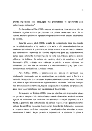 26
grande importância para adequação das propriedades do aglomerado para
determinadas aplicações.”
Conforme Barros Filho (2006), a casca apresenta- se como segundo fator de
influência negativa sobre as propriedades dos painéis, sendo que 10 a 15% do
volume das toras podem ser representado pela quantidade de cascas, dependendo
da espécie.
Segundo Mendes et al. (2010), a razão de compactação, dada pela relação
de densidade do painel e da madeira, pode variar muito, dependendo do tipo de
madeira a ser utilizada. A quantidade e o tipo de adesivo a ser utilizado no processo
são considerados elementos de extrema importância para seu custo-benefício,
sendo esse o elemento de maior impacto no custo final. Indicada para uso externo
utiliza-se na indústria de painéis de madeira, dentre os principais, o fenol-
formaldeído (FF), indicado para produção de painéis a serem utilizados em
ambientes com alto teor de umidade e a uréia-formaldeído (UF), que possui
características de resistência à umidade limitada.
Para Poblete (2001), o desempenho dos painéis de partículas esta
diretamente relacionada com as características do material, como a forma e o
tamanho da partícula. Um dos fatores responsável em comprometer as propriedades
dos painéis e o processo industrial é a geometria das partículas. Conforme alteração
nas dimensões em comprimento, largura e espessura do material a ser processado,
pode haver incompatibilidade com o processo pré-determinado.
Considerado por Poblete (2001), como as relações mais importantes fatores
da geometria das partículas, o comprimento e razão de esbeltez, estão diretamente
ligados às influências nos resultados de resistência à tração perpendicular e a
flexão. A geometria das partículas são as grandes responsáveis e podem alterar os
valores de resistência mecânica de um painel, dependendo do tamanho, espessura
e comprimento das partículas compostas, o painel pode sofrer alterações em suas
resistências à flexão, tração paralela e perpendicular, à superfície do painel e
 